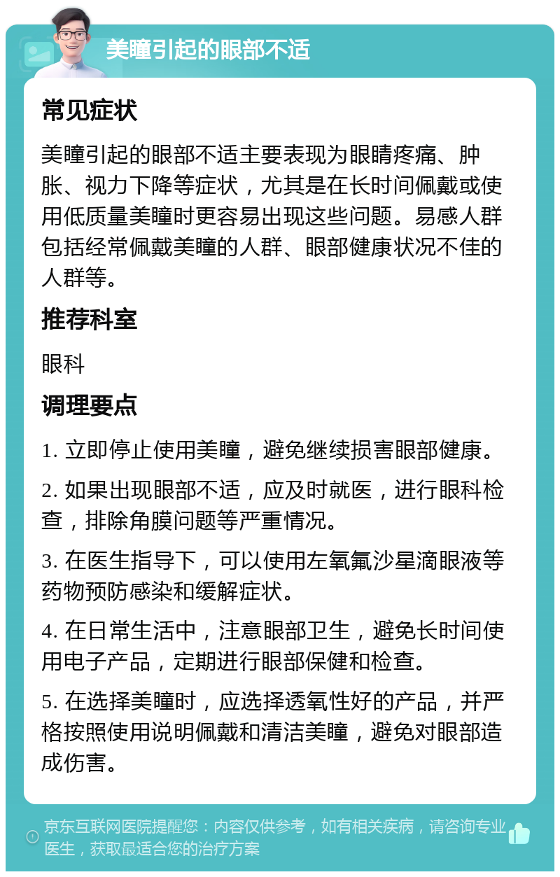 美瞳引起的眼部不适 常见症状 美瞳引起的眼部不适主要表现为眼睛疼痛、肿胀、视力下降等症状，尤其是在长时间佩戴或使用低质量美瞳时更容易出现这些问题。易感人群包括经常佩戴美瞳的人群、眼部健康状况不佳的人群等。 推荐科室 眼科 调理要点 1. 立即停止使用美瞳，避免继续损害眼部健康。 2. 如果出现眼部不适，应及时就医，进行眼科检查，排除角膜问题等严重情况。 3. 在医生指导下，可以使用左氧氟沙星滴眼液等药物预防感染和缓解症状。 4. 在日常生活中，注意眼部卫生，避免长时间使用电子产品，定期进行眼部保健和检查。 5. 在选择美瞳时，应选择透氧性好的产品，并严格按照使用说明佩戴和清洁美瞳，避免对眼部造成伤害。