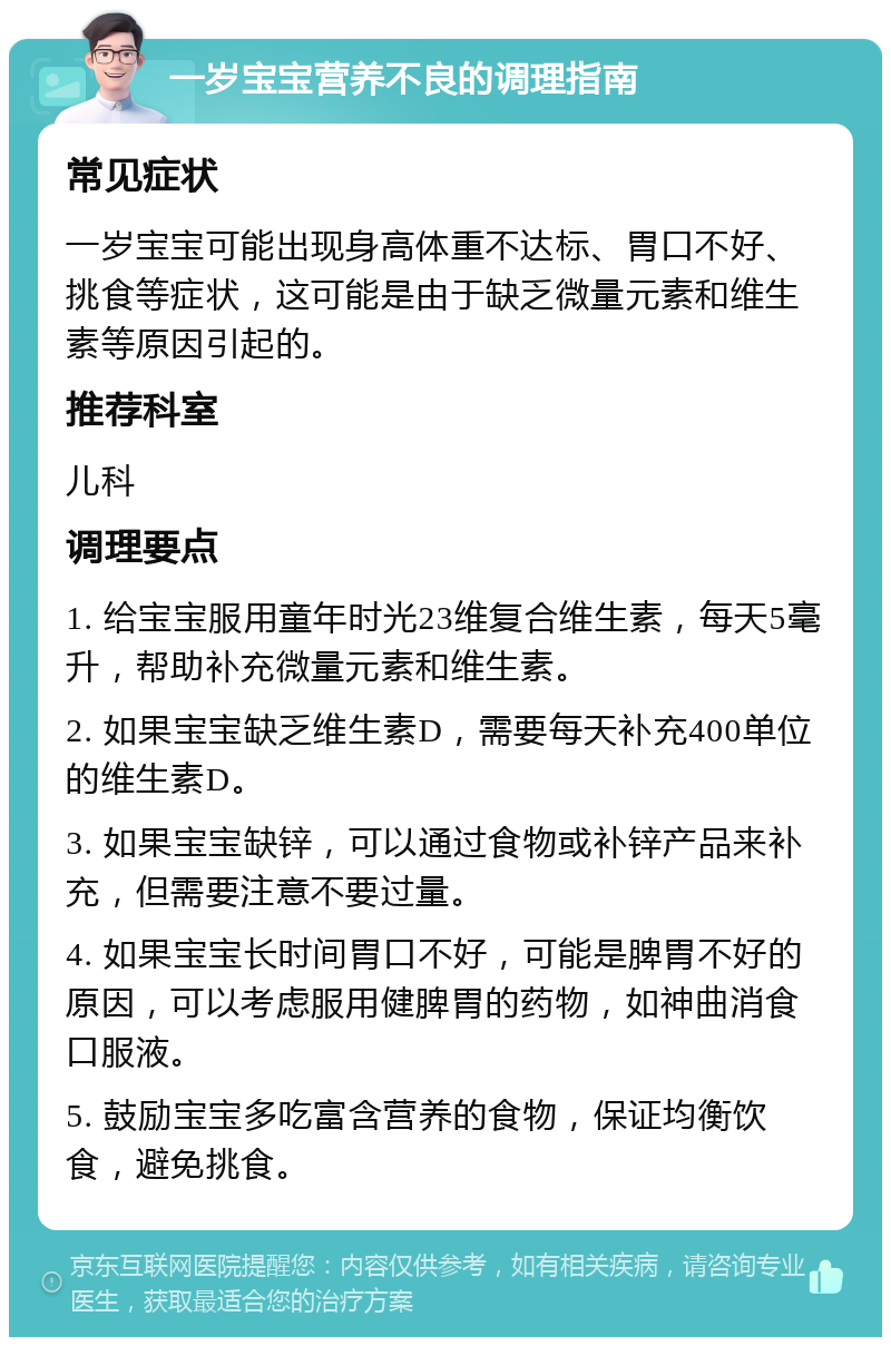 一岁宝宝营养不良的调理指南 常见症状 一岁宝宝可能出现身高体重不达标、胃口不好、挑食等症状，这可能是由于缺乏微量元素和维生素等原因引起的。 推荐科室 儿科 调理要点 1. 给宝宝服用童年时光23维复合维生素，每天5毫升，帮助补充微量元素和维生素。 2. 如果宝宝缺乏维生素D，需要每天补充400单位的维生素D。 3. 如果宝宝缺锌，可以通过食物或补锌产品来补充，但需要注意不要过量。 4. 如果宝宝长时间胃口不好，可能是脾胃不好的原因，可以考虑服用健脾胃的药物，如神曲消食口服液。 5. 鼓励宝宝多吃富含营养的食物，保证均衡饮食，避免挑食。