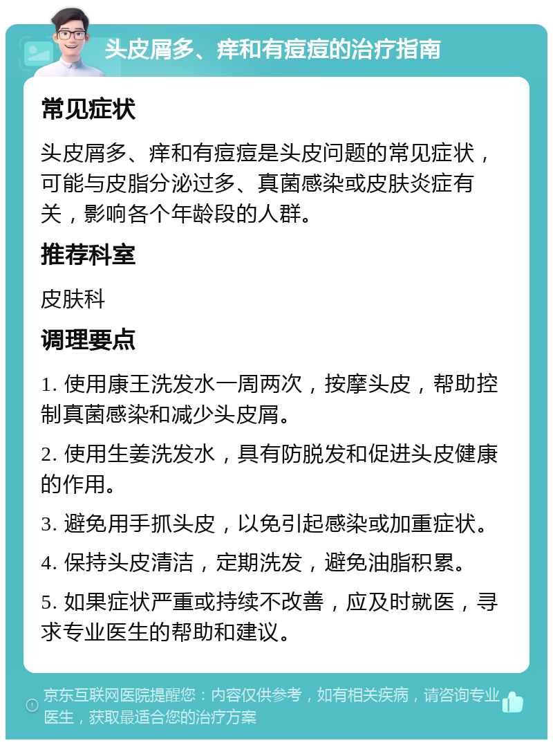 头皮屑多、痒和有痘痘的治疗指南 常见症状 头皮屑多、痒和有痘痘是头皮问题的常见症状，可能与皮脂分泌过多、真菌感染或皮肤炎症有关，影响各个年龄段的人群。 推荐科室 皮肤科 调理要点 1. 使用康王洗发水一周两次，按摩头皮，帮助控制真菌感染和减少头皮屑。 2. 使用生姜洗发水，具有防脱发和促进头皮健康的作用。 3. 避免用手抓头皮，以免引起感染或加重症状。 4. 保持头皮清洁，定期洗发，避免油脂积累。 5. 如果症状严重或持续不改善，应及时就医，寻求专业医生的帮助和建议。