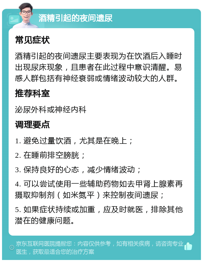 酒精引起的夜间遗尿 常见症状 酒精引起的夜间遗尿主要表现为在饮酒后入睡时出现尿床现象，且患者在此过程中意识清醒。易感人群包括有神经衰弱或情绪波动较大的人群。 推荐科室 泌尿外科或神经内科 调理要点 1. 避免过量饮酒，尤其是在晚上； 2. 在睡前排空膀胱； 3. 保持良好的心态，减少情绪波动； 4. 可以尝试使用一些辅助药物如去甲肾上腺素再摄取抑制剂（如米氮平）来控制夜间遗尿； 5. 如果症状持续或加重，应及时就医，排除其他潜在的健康问题。