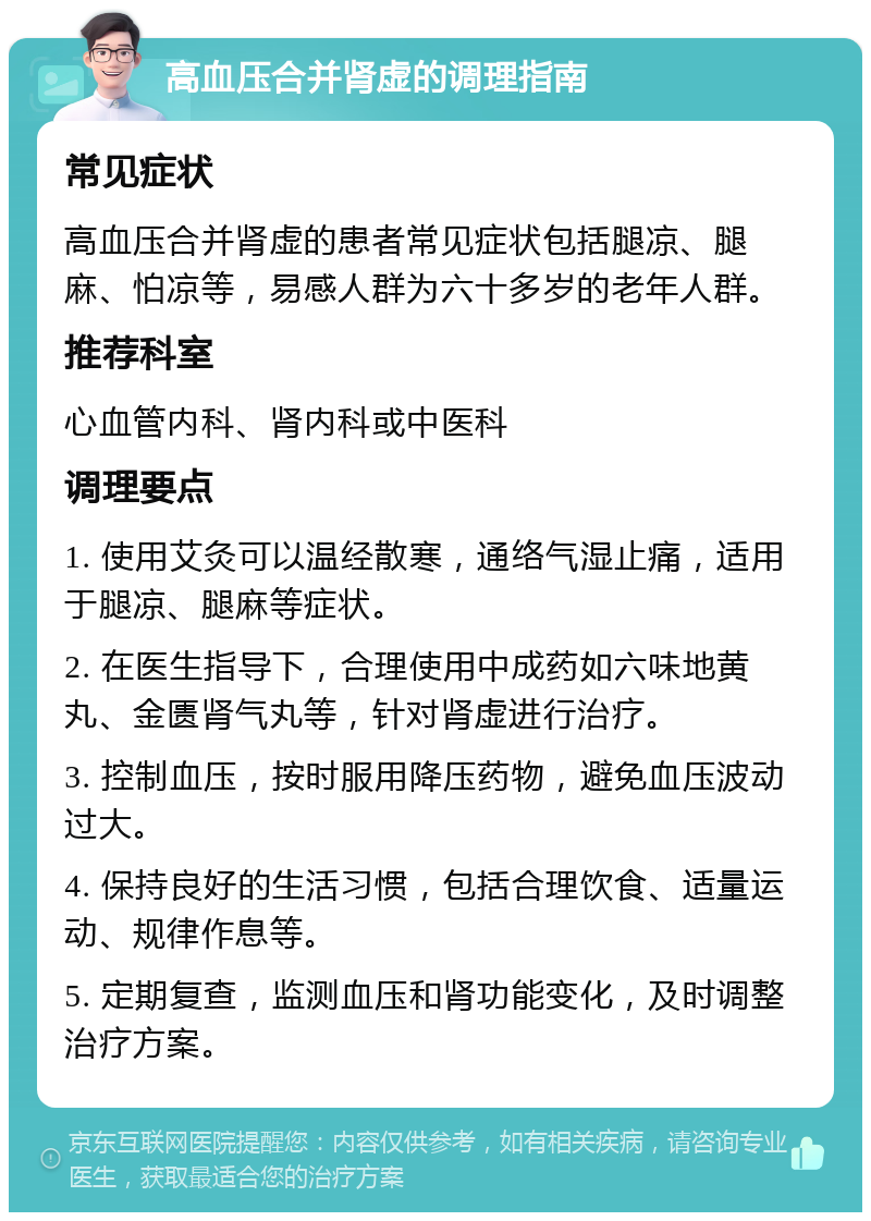 高血压合并肾虚的调理指南 常见症状 高血压合并肾虚的患者常见症状包括腿凉、腿麻、怕凉等，易感人群为六十多岁的老年人群。 推荐科室 心血管内科、肾内科或中医科 调理要点 1. 使用艾灸可以温经散寒，通络气湿止痛，适用于腿凉、腿麻等症状。 2. 在医生指导下，合理使用中成药如六味地黄丸、金匮肾气丸等，针对肾虚进行治疗。 3. 控制血压，按时服用降压药物，避免血压波动过大。 4. 保持良好的生活习惯，包括合理饮食、适量运动、规律作息等。 5. 定期复查，监测血压和肾功能变化，及时调整治疗方案。