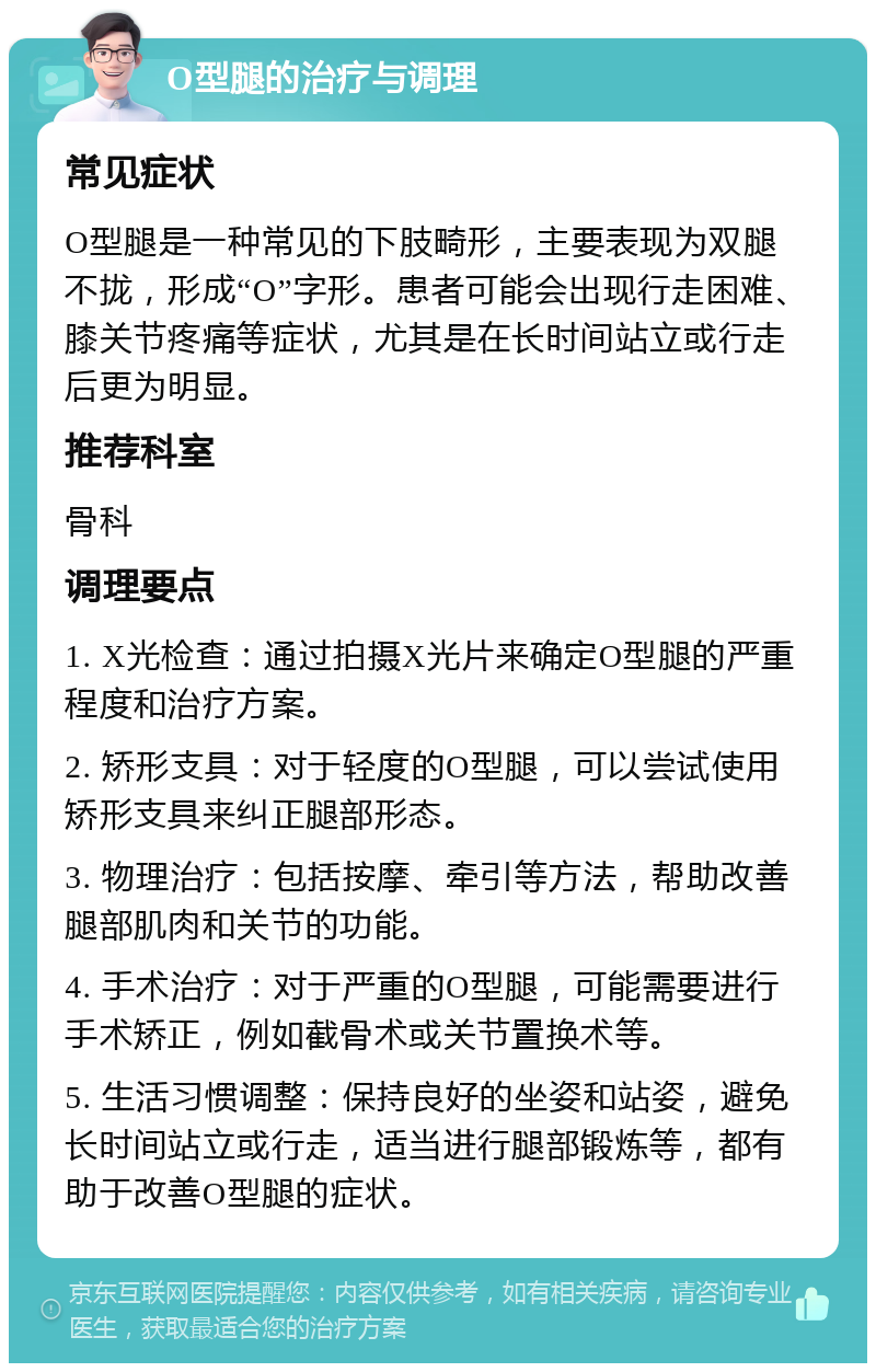 O型腿的治疗与调理 常见症状 O型腿是一种常见的下肢畸形，主要表现为双腿不拢，形成“O”字形。患者可能会出现行走困难、膝关节疼痛等症状，尤其是在长时间站立或行走后更为明显。 推荐科室 骨科 调理要点 1. X光检查：通过拍摄X光片来确定O型腿的严重程度和治疗方案。 2. 矫形支具：对于轻度的O型腿，可以尝试使用矫形支具来纠正腿部形态。 3. 物理治疗：包括按摩、牵引等方法，帮助改善腿部肌肉和关节的功能。 4. 手术治疗：对于严重的O型腿，可能需要进行手术矫正，例如截骨术或关节置换术等。 5. 生活习惯调整：保持良好的坐姿和站姿，避免长时间站立或行走，适当进行腿部锻炼等，都有助于改善O型腿的症状。