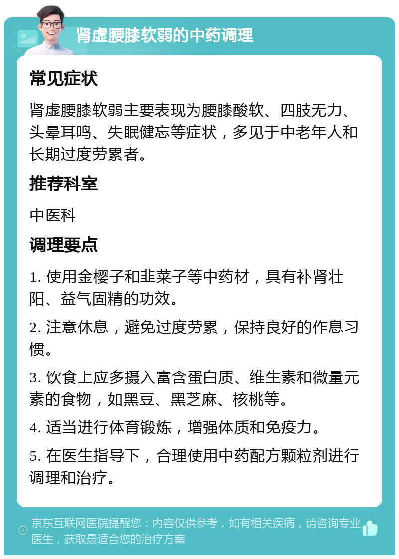 肾虚腰膝软弱的中药调理 常见症状 肾虚腰膝软弱主要表现为腰膝酸软、四肢无力、头晕耳鸣、失眠健忘等症状，多见于中老年人和长期过度劳累者。 推荐科室 中医科 调理要点 1. 使用金樱子和韭菜子等中药材，具有补肾壮阳、益气固精的功效。 2. 注意休息，避免过度劳累，保持良好的作息习惯。 3. 饮食上应多摄入富含蛋白质、维生素和微量元素的食物，如黑豆、黑芝麻、核桃等。 4. 适当进行体育锻炼，增强体质和免疫力。 5. 在医生指导下，合理使用中药配方颗粒剂进行调理和治疗。