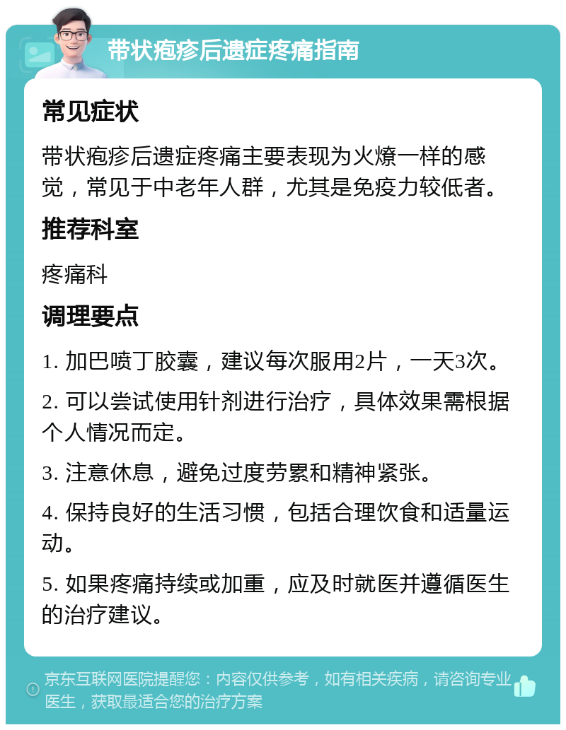 带状疱疹后遗症疼痛指南 常见症状 带状疱疹后遗症疼痛主要表现为火燎一样的感觉，常见于中老年人群，尤其是免疫力较低者。 推荐科室 疼痛科 调理要点 1. 加巴喷丁胶囊，建议每次服用2片，一天3次。 2. 可以尝试使用针剂进行治疗，具体效果需根据个人情况而定。 3. 注意休息，避免过度劳累和精神紧张。 4. 保持良好的生活习惯，包括合理饮食和适量运动。 5. 如果疼痛持续或加重，应及时就医并遵循医生的治疗建议。