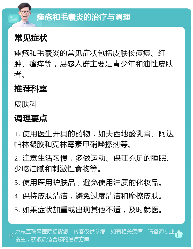 痤疮和毛囊炎的治疗与调理 常见症状 痤疮和毛囊炎的常见症状包括皮肤长痘痘、红肿、瘙痒等，易感人群主要是青少年和油性皮肤者。 推荐科室 皮肤科 调理要点 1. 使用医生开具的药物，如夫西地酸乳膏、阿达帕林凝胶和克林霉素甲硝唑搽剂等。 2. 注意生活习惯，多做运动、保证充足的睡眠、少吃油腻和刺激性食物等。 3. 使用医用护肤品，避免使用油质的化妆品。 4. 保持皮肤清洁，避免过度清洁和摩擦皮肤。 5. 如果症状加重或出现其他不适，及时就医。