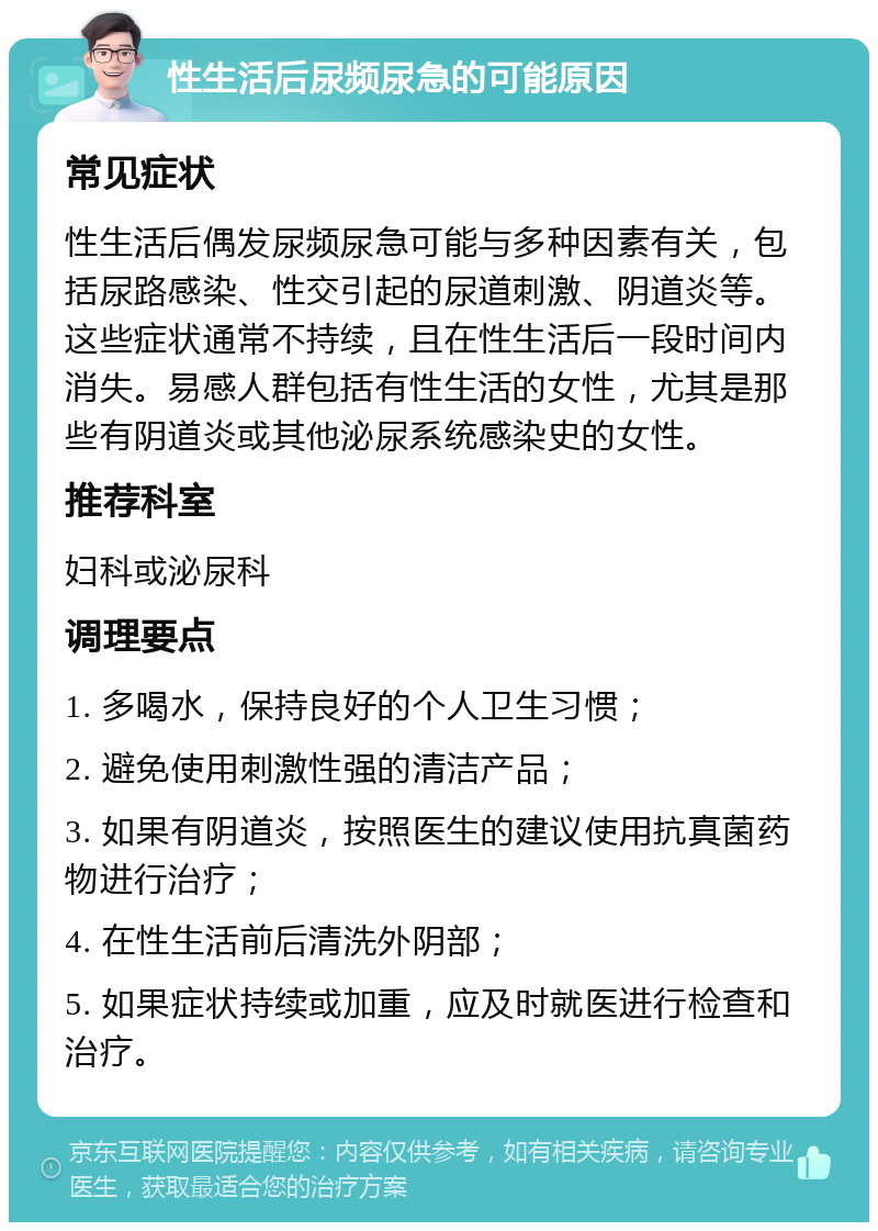 性生活后尿频尿急的可能原因 常见症状 性生活后偶发尿频尿急可能与多种因素有关，包括尿路感染、性交引起的尿道刺激、阴道炎等。这些症状通常不持续，且在性生活后一段时间内消失。易感人群包括有性生活的女性，尤其是那些有阴道炎或其他泌尿系统感染史的女性。 推荐科室 妇科或泌尿科 调理要点 1. 多喝水，保持良好的个人卫生习惯； 2. 避免使用刺激性强的清洁产品； 3. 如果有阴道炎，按照医生的建议使用抗真菌药物进行治疗； 4. 在性生活前后清洗外阴部； 5. 如果症状持续或加重，应及时就医进行检查和治疗。