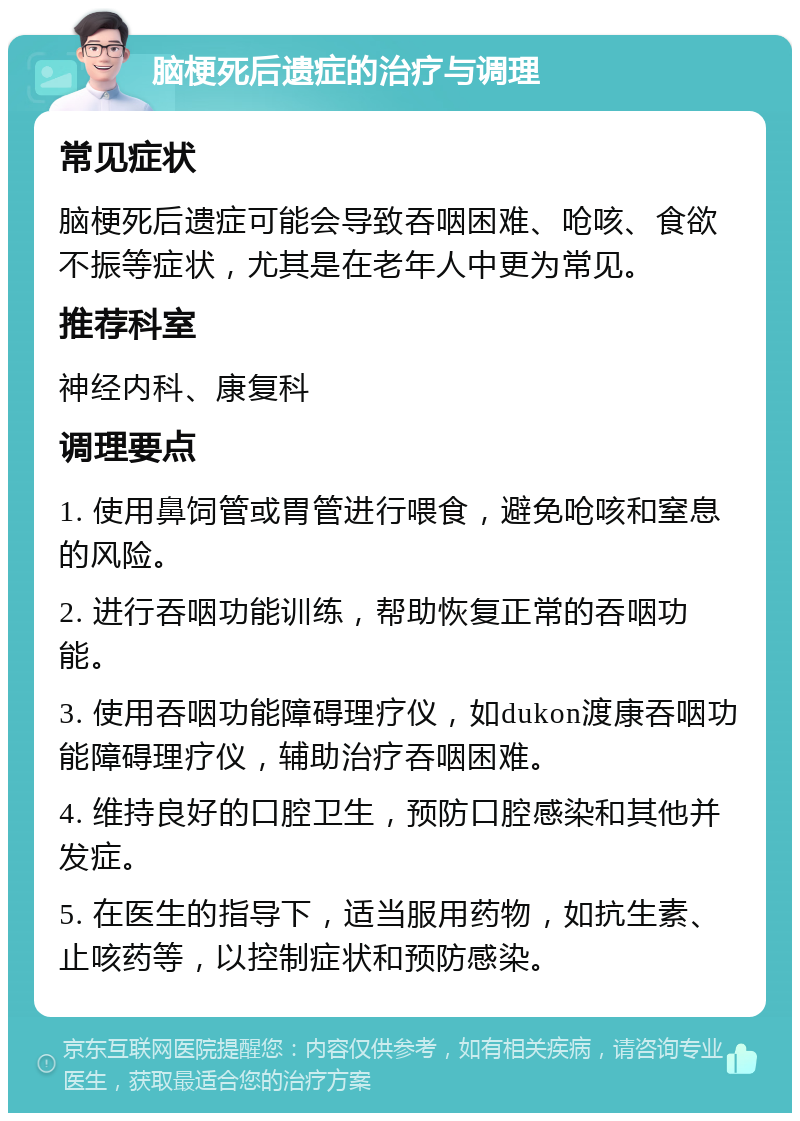 脑梗死后遗症的治疗与调理 常见症状 脑梗死后遗症可能会导致吞咽困难、呛咳、食欲不振等症状，尤其是在老年人中更为常见。 推荐科室 神经内科、康复科 调理要点 1. 使用鼻饲管或胃管进行喂食，避免呛咳和窒息的风险。 2. 进行吞咽功能训练，帮助恢复正常的吞咽功能。 3. 使用吞咽功能障碍理疗仪，如dukon渡康吞咽功能障碍理疗仪，辅助治疗吞咽困难。 4. 维持良好的口腔卫生，预防口腔感染和其他并发症。 5. 在医生的指导下，适当服用药物，如抗生素、止咳药等，以控制症状和预防感染。