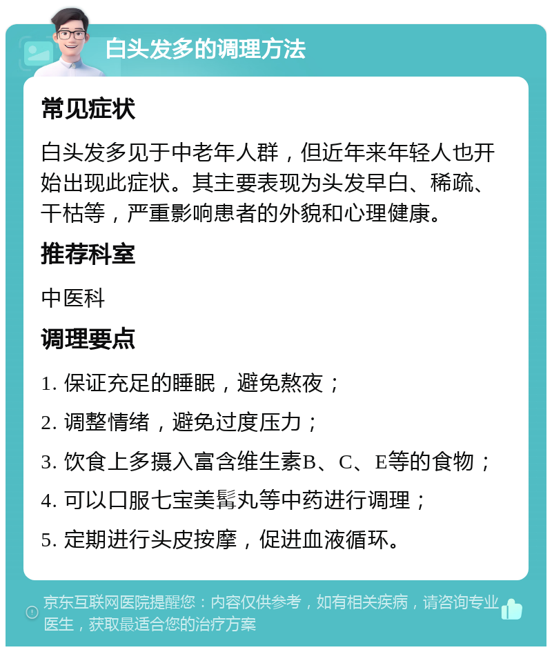 白头发多的调理方法 常见症状 白头发多见于中老年人群，但近年来年轻人也开始出现此症状。其主要表现为头发早白、稀疏、干枯等，严重影响患者的外貌和心理健康。 推荐科室 中医科 调理要点 1. 保证充足的睡眠，避免熬夜； 2. 调整情绪，避免过度压力； 3. 饮食上多摄入富含维生素B、C、E等的食物； 4. 可以口服七宝美髯丸等中药进行调理； 5. 定期进行头皮按摩，促进血液循环。