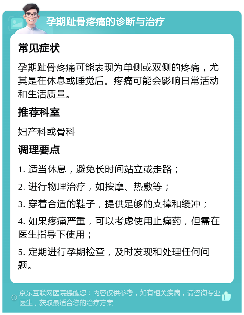 孕期趾骨疼痛的诊断与治疗 常见症状 孕期趾骨疼痛可能表现为单侧或双侧的疼痛，尤其是在休息或睡觉后。疼痛可能会影响日常活动和生活质量。 推荐科室 妇产科或骨科 调理要点 1. 适当休息，避免长时间站立或走路； 2. 进行物理治疗，如按摩、热敷等； 3. 穿着合适的鞋子，提供足够的支撑和缓冲； 4. 如果疼痛严重，可以考虑使用止痛药，但需在医生指导下使用； 5. 定期进行孕期检查，及时发现和处理任何问题。