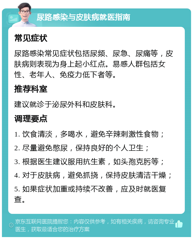 尿路感染与皮肤病就医指南 常见症状 尿路感染常见症状包括尿频、尿急、尿痛等，皮肤病则表现为身上起小红点。易感人群包括女性、老年人、免疫力低下者等。 推荐科室 建议就诊于泌尿外科和皮肤科。 调理要点 1. 饮食清淡，多喝水，避免辛辣刺激性食物； 2. 尽量避免憋尿，保持良好的个人卫生； 3. 根据医生建议服用抗生素，如头孢克肟等； 4. 对于皮肤病，避免抓挠，保持皮肤清洁干燥； 5. 如果症状加重或持续不改善，应及时就医复查。