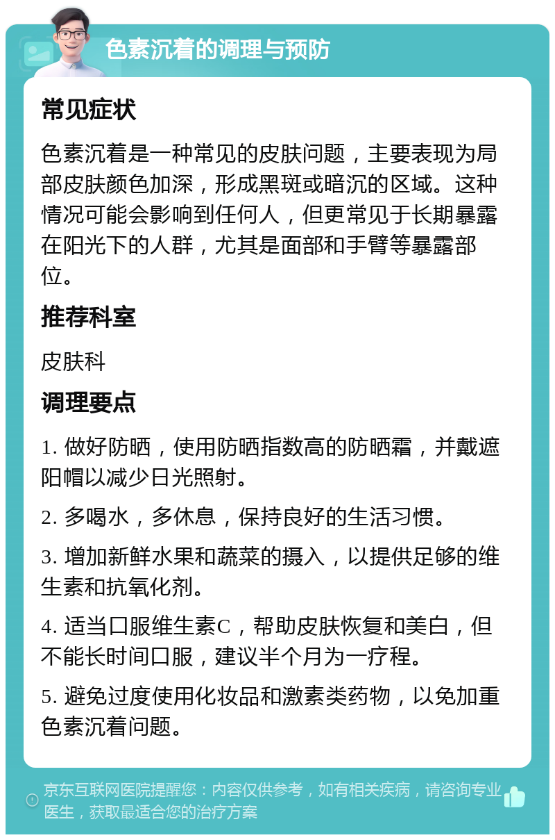 色素沉着的调理与预防 常见症状 色素沉着是一种常见的皮肤问题，主要表现为局部皮肤颜色加深，形成黑斑或暗沉的区域。这种情况可能会影响到任何人，但更常见于长期暴露在阳光下的人群，尤其是面部和手臂等暴露部位。 推荐科室 皮肤科 调理要点 1. 做好防晒，使用防晒指数高的防晒霜，并戴遮阳帽以减少日光照射。 2. 多喝水，多休息，保持良好的生活习惯。 3. 增加新鲜水果和蔬菜的摄入，以提供足够的维生素和抗氧化剂。 4. 适当口服维生素C，帮助皮肤恢复和美白，但不能长时间口服，建议半个月为一疗程。 5. 避免过度使用化妆品和激素类药物，以免加重色素沉着问题。