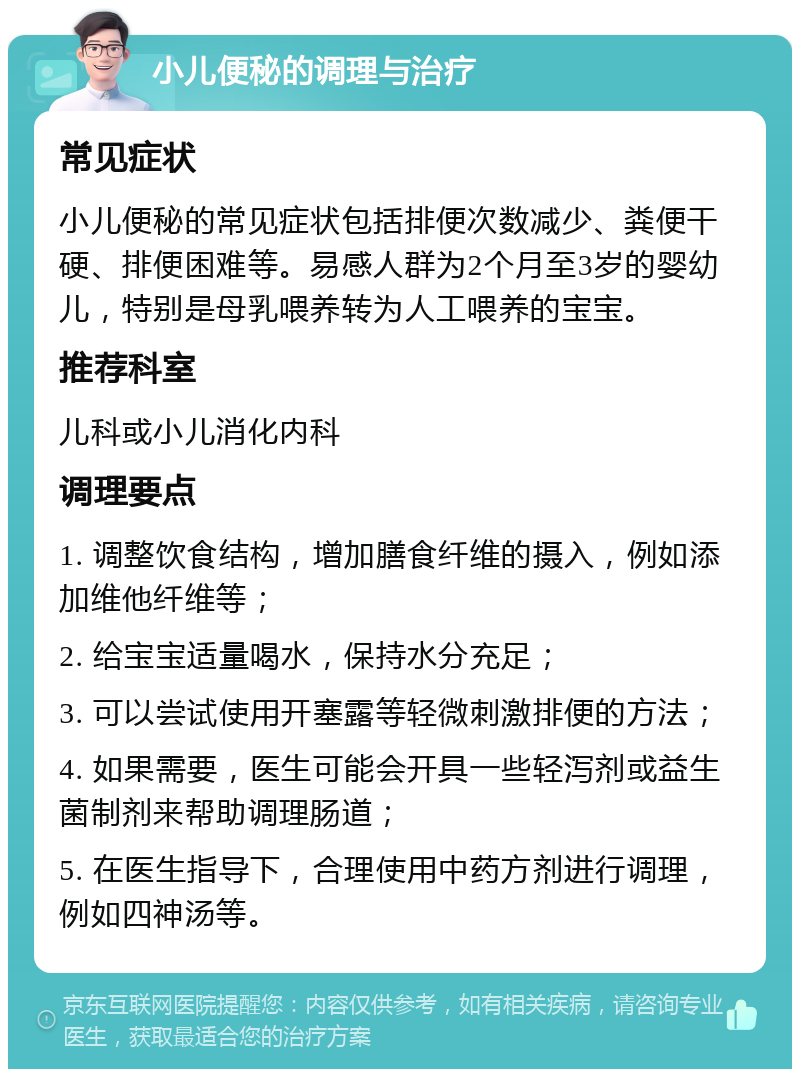 小儿便秘的调理与治疗 常见症状 小儿便秘的常见症状包括排便次数减少、粪便干硬、排便困难等。易感人群为2个月至3岁的婴幼儿，特别是母乳喂养转为人工喂养的宝宝。 推荐科室 儿科或小儿消化内科 调理要点 1. 调整饮食结构，增加膳食纤维的摄入，例如添加维他纤维等； 2. 给宝宝适量喝水，保持水分充足； 3. 可以尝试使用开塞露等轻微刺激排便的方法； 4. 如果需要，医生可能会开具一些轻泻剂或益生菌制剂来帮助调理肠道； 5. 在医生指导下，合理使用中药方剂进行调理，例如四神汤等。