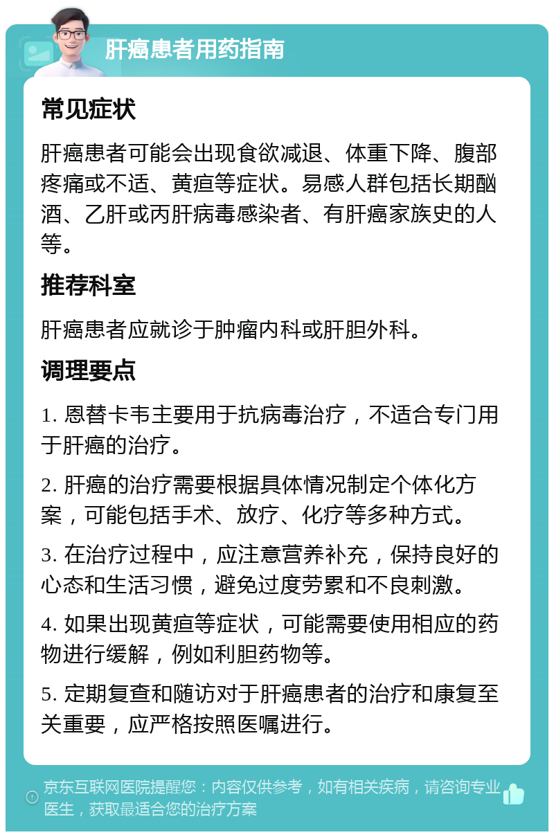 肝癌患者用药指南 常见症状 肝癌患者可能会出现食欲减退、体重下降、腹部疼痛或不适、黄疸等症状。易感人群包括长期酗酒、乙肝或丙肝病毒感染者、有肝癌家族史的人等。 推荐科室 肝癌患者应就诊于肿瘤内科或肝胆外科。 调理要点 1. 恩替卡韦主要用于抗病毒治疗，不适合专门用于肝癌的治疗。 2. 肝癌的治疗需要根据具体情况制定个体化方案，可能包括手术、放疗、化疗等多种方式。 3. 在治疗过程中，应注意营养补充，保持良好的心态和生活习惯，避免过度劳累和不良刺激。 4. 如果出现黄疸等症状，可能需要使用相应的药物进行缓解，例如利胆药物等。 5. 定期复查和随访对于肝癌患者的治疗和康复至关重要，应严格按照医嘱进行。