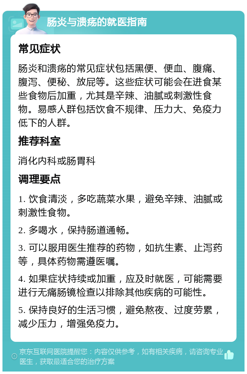 肠炎与溃疡的就医指南 常见症状 肠炎和溃疡的常见症状包括黑便、便血、腹痛、腹泻、便秘、放屁等。这些症状可能会在进食某些食物后加重，尤其是辛辣、油腻或刺激性食物。易感人群包括饮食不规律、压力大、免疫力低下的人群。 推荐科室 消化内科或肠胃科 调理要点 1. 饮食清淡，多吃蔬菜水果，避免辛辣、油腻或刺激性食物。 2. 多喝水，保持肠道通畅。 3. 可以服用医生推荐的药物，如抗生素、止泻药等，具体药物需遵医嘱。 4. 如果症状持续或加重，应及时就医，可能需要进行无痛肠镜检查以排除其他疾病的可能性。 5. 保持良好的生活习惯，避免熬夜、过度劳累，减少压力，增强免疫力。