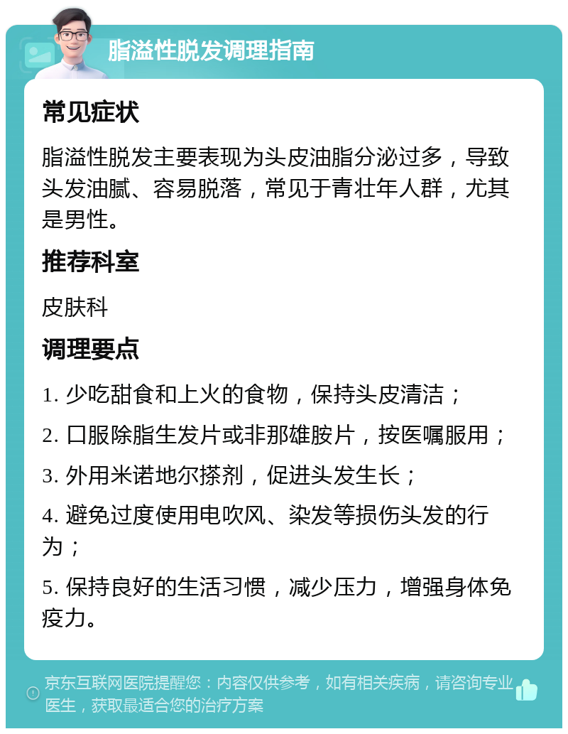 脂溢性脱发调理指南 常见症状 脂溢性脱发主要表现为头皮油脂分泌过多，导致头发油腻、容易脱落，常见于青壮年人群，尤其是男性。 推荐科室 皮肤科 调理要点 1. 少吃甜食和上火的食物，保持头皮清洁； 2. 口服除脂生发片或非那雄胺片，按医嘱服用； 3. 外用米诺地尔搽剂，促进头发生长； 4. 避免过度使用电吹风、染发等损伤头发的行为； 5. 保持良好的生活习惯，减少压力，增强身体免疫力。