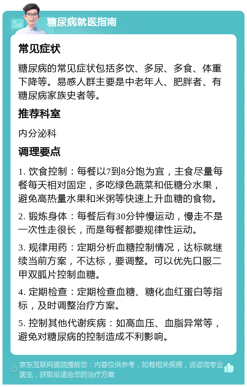 糖尿病就医指南 常见症状 糖尿病的常见症状包括多饮、多尿、多食、体重下降等。易感人群主要是中老年人、肥胖者、有糖尿病家族史者等。 推荐科室 内分泌科 调理要点 1. 饮食控制：每餐以7到8分饱为宜，主食尽量每餐每天相对固定，多吃绿色蔬菜和低糖分水果，避免高热量水果和米粥等快速上升血糖的食物。 2. 锻炼身体：每餐后有30分钟慢运动，慢走不是一次性走很长，而是每餐都要规律性运动。 3. 规律用药：定期分析血糖控制情况，达标就继续当前方案，不达标，要调整。可以优先口服二甲双胍片控制血糖。 4. 定期检查：定期检查血糖、糖化血红蛋白等指标，及时调整治疗方案。 5. 控制其他代谢疾病：如高血压、血脂异常等，避免对糖尿病的控制造成不利影响。