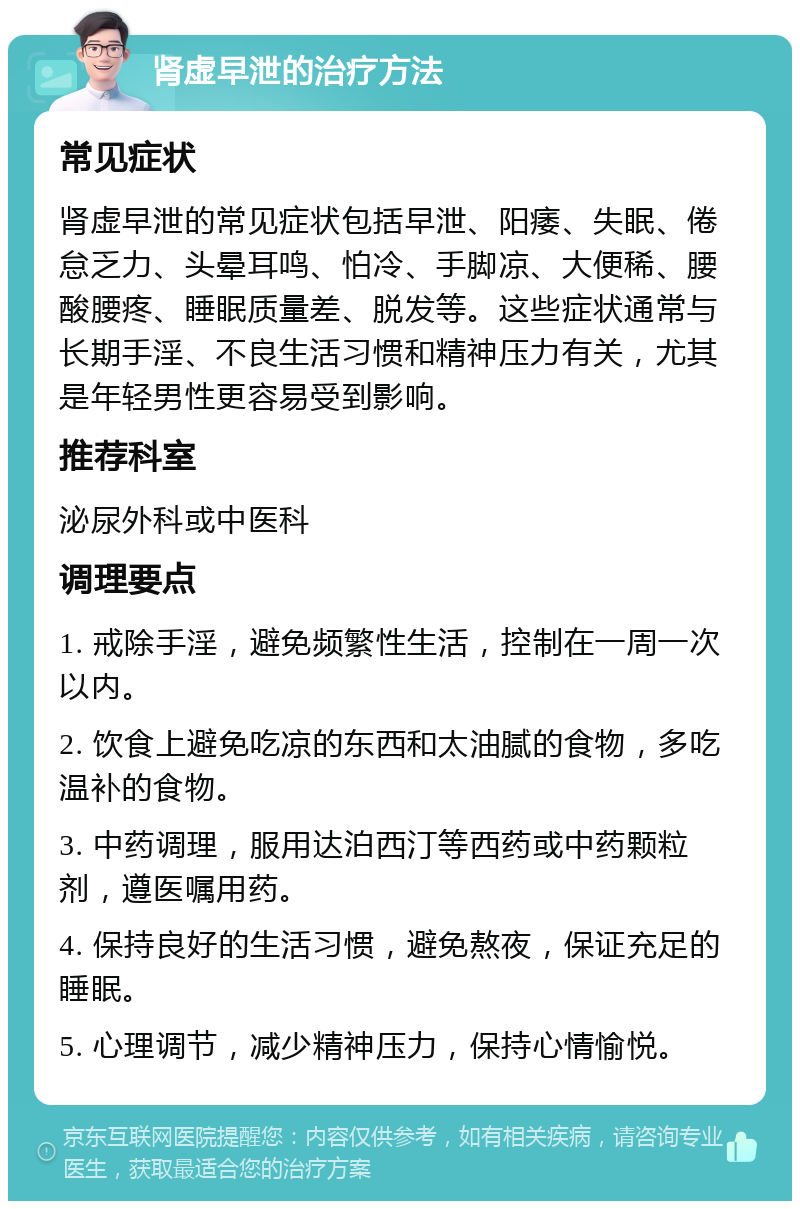 肾虚早泄的治疗方法 常见症状 肾虚早泄的常见症状包括早泄、阳痿、失眠、倦怠乏力、头晕耳鸣、怕冷、手脚凉、大便稀、腰酸腰疼、睡眠质量差、脱发等。这些症状通常与长期手淫、不良生活习惯和精神压力有关，尤其是年轻男性更容易受到影响。 推荐科室 泌尿外科或中医科 调理要点 1. 戒除手淫，避免频繁性生活，控制在一周一次以内。 2. 饮食上避免吃凉的东西和太油腻的食物，多吃温补的食物。 3. 中药调理，服用达泊西汀等西药或中药颗粒剂，遵医嘱用药。 4. 保持良好的生活习惯，避免熬夜，保证充足的睡眠。 5. 心理调节，减少精神压力，保持心情愉悦。