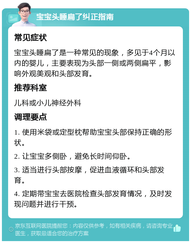 宝宝头睡扁了纠正指南 常见症状 宝宝头睡扁了是一种常见的现象，多见于4个月以内的婴儿，主要表现为头部一侧或两侧扁平，影响外观美观和头部发育。 推荐科室 儿科或小儿神经外科 调理要点 1. 使用米袋或定型枕帮助宝宝头部保持正确的形状。 2. 让宝宝多侧卧，避免长时间仰卧。 3. 适当进行头部按摩，促进血液循环和头部发育。 4. 定期带宝宝去医院检查头部发育情况，及时发现问题并进行干预。