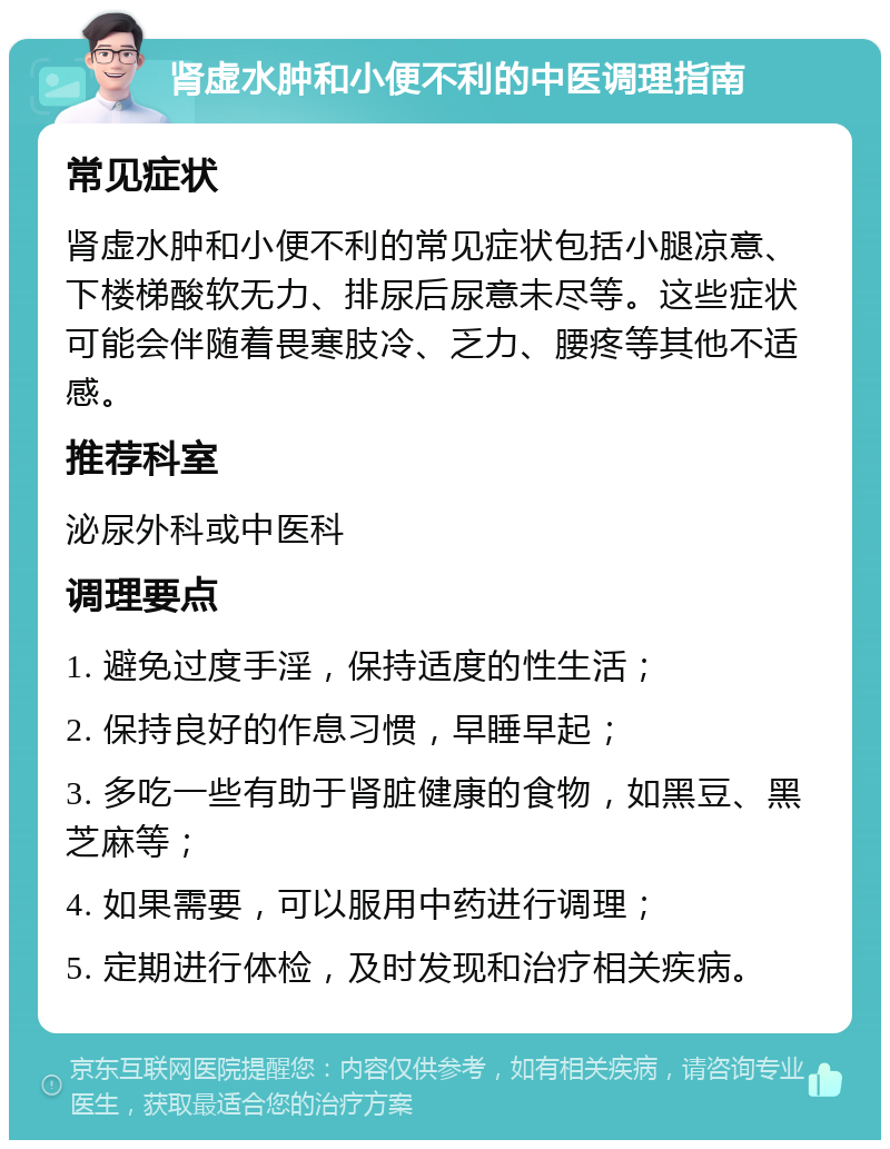 肾虚水肿和小便不利的中医调理指南 常见症状 肾虚水肿和小便不利的常见症状包括小腿凉意、下楼梯酸软无力、排尿后尿意未尽等。这些症状可能会伴随着畏寒肢冷、乏力、腰疼等其他不适感。 推荐科室 泌尿外科或中医科 调理要点 1. 避免过度手淫，保持适度的性生活； 2. 保持良好的作息习惯，早睡早起； 3. 多吃一些有助于肾脏健康的食物，如黑豆、黑芝麻等； 4. 如果需要，可以服用中药进行调理； 5. 定期进行体检，及时发现和治疗相关疾病。