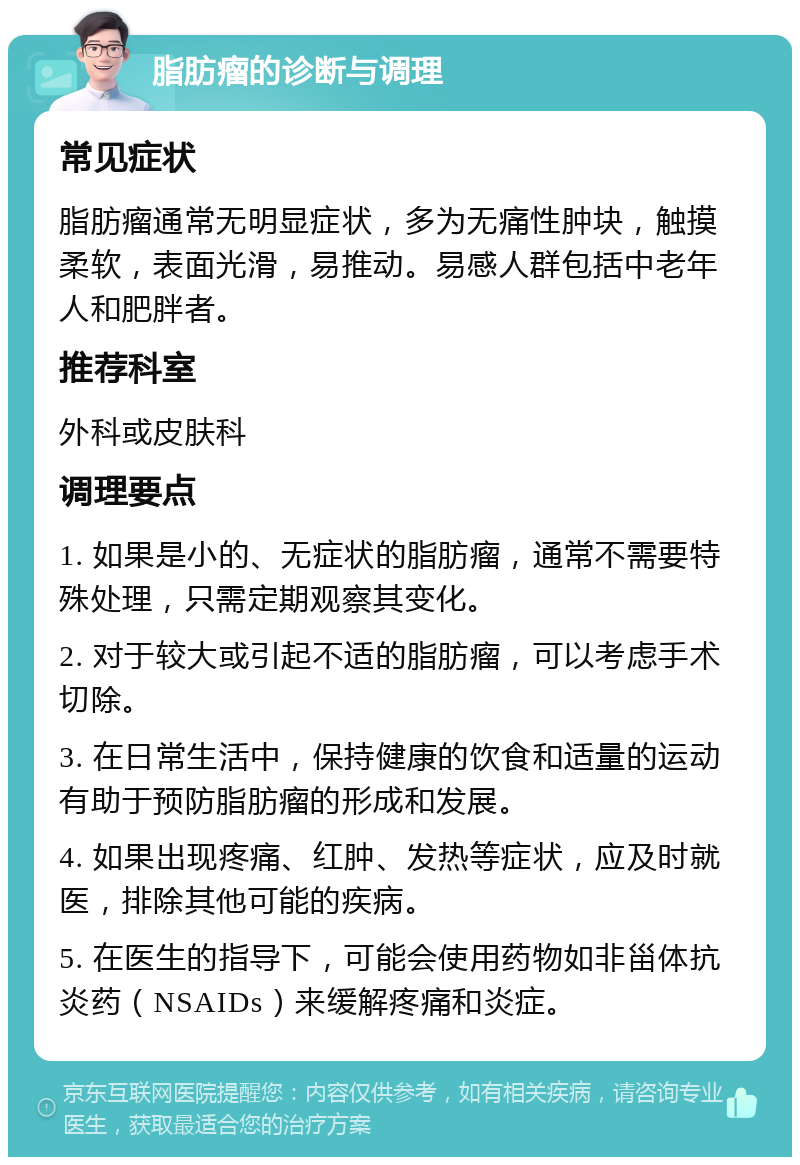 脂肪瘤的诊断与调理 常见症状 脂肪瘤通常无明显症状，多为无痛性肿块，触摸柔软，表面光滑，易推动。易感人群包括中老年人和肥胖者。 推荐科室 外科或皮肤科 调理要点 1. 如果是小的、无症状的脂肪瘤，通常不需要特殊处理，只需定期观察其变化。 2. 对于较大或引起不适的脂肪瘤，可以考虑手术切除。 3. 在日常生活中，保持健康的饮食和适量的运动有助于预防脂肪瘤的形成和发展。 4. 如果出现疼痛、红肿、发热等症状，应及时就医，排除其他可能的疾病。 5. 在医生的指导下，可能会使用药物如非甾体抗炎药（NSAIDs）来缓解疼痛和炎症。