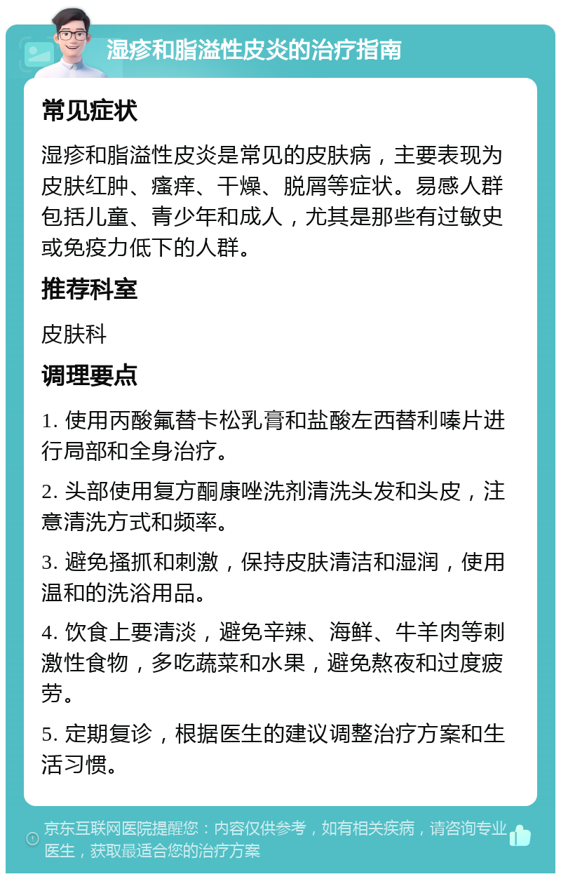 湿疹和脂溢性皮炎的治疗指南 常见症状 湿疹和脂溢性皮炎是常见的皮肤病，主要表现为皮肤红肿、瘙痒、干燥、脱屑等症状。易感人群包括儿童、青少年和成人，尤其是那些有过敏史或免疫力低下的人群。 推荐科室 皮肤科 调理要点 1. 使用丙酸氟替卡松乳膏和盐酸左西替利嗪片进行局部和全身治疗。 2. 头部使用复方酮康唑洗剂清洗头发和头皮，注意清洗方式和频率。 3. 避免搔抓和刺激，保持皮肤清洁和湿润，使用温和的洗浴用品。 4. 饮食上要清淡，避免辛辣、海鲜、牛羊肉等刺激性食物，多吃蔬菜和水果，避免熬夜和过度疲劳。 5. 定期复诊，根据医生的建议调整治疗方案和生活习惯。