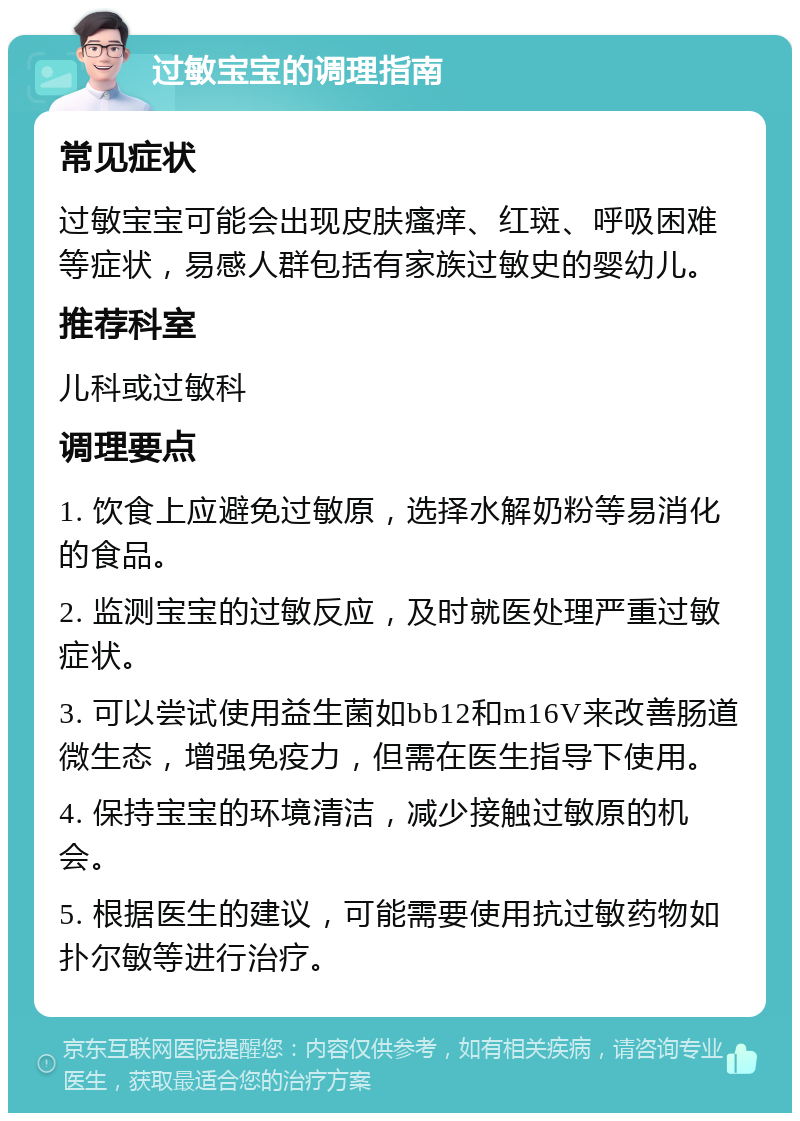 过敏宝宝的调理指南 常见症状 过敏宝宝可能会出现皮肤瘙痒、红斑、呼吸困难等症状，易感人群包括有家族过敏史的婴幼儿。 推荐科室 儿科或过敏科 调理要点 1. 饮食上应避免过敏原，选择水解奶粉等易消化的食品。 2. 监测宝宝的过敏反应，及时就医处理严重过敏症状。 3. 可以尝试使用益生菌如bb12和m16V来改善肠道微生态，增强免疫力，但需在医生指导下使用。 4. 保持宝宝的环境清洁，减少接触过敏原的机会。 5. 根据医生的建议，可能需要使用抗过敏药物如扑尔敏等进行治疗。