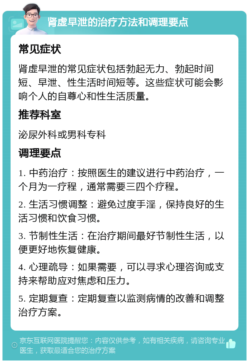 肾虚早泄的治疗方法和调理要点 常见症状 肾虚早泄的常见症状包括勃起无力、勃起时间短、早泄、性生活时间短等。这些症状可能会影响个人的自尊心和性生活质量。 推荐科室 泌尿外科或男科专科 调理要点 1. 中药治疗：按照医生的建议进行中药治疗，一个月为一疗程，通常需要三四个疗程。 2. 生活习惯调整：避免过度手淫，保持良好的生活习惯和饮食习惯。 3. 节制性生活：在治疗期间最好节制性生活，以便更好地恢复健康。 4. 心理疏导：如果需要，可以寻求心理咨询或支持来帮助应对焦虑和压力。 5. 定期复查：定期复查以监测病情的改善和调整治疗方案。