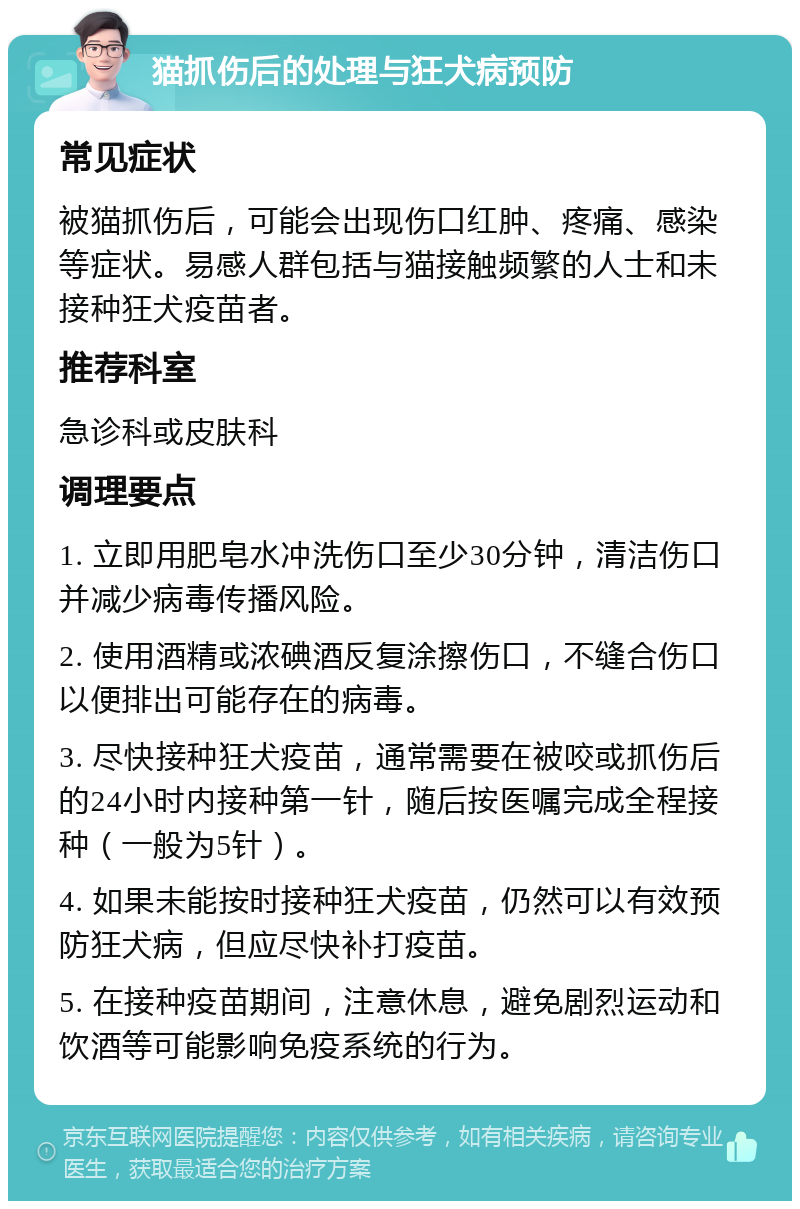 猫抓伤后的处理与狂犬病预防 常见症状 被猫抓伤后，可能会出现伤口红肿、疼痛、感染等症状。易感人群包括与猫接触频繁的人士和未接种狂犬疫苗者。 推荐科室 急诊科或皮肤科 调理要点 1. 立即用肥皂水冲洗伤口至少30分钟，清洁伤口并减少病毒传播风险。 2. 使用酒精或浓碘酒反复涂擦伤口，不缝合伤口以便排出可能存在的病毒。 3. 尽快接种狂犬疫苗，通常需要在被咬或抓伤后的24小时内接种第一针，随后按医嘱完成全程接种（一般为5针）。 4. 如果未能按时接种狂犬疫苗，仍然可以有效预防狂犬病，但应尽快补打疫苗。 5. 在接种疫苗期间，注意休息，避免剧烈运动和饮酒等可能影响免疫系统的行为。