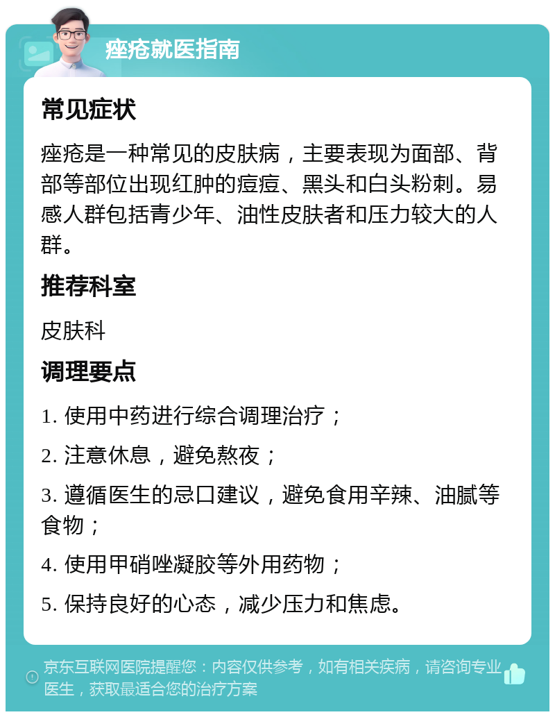 痤疮就医指南 常见症状 痤疮是一种常见的皮肤病，主要表现为面部、背部等部位出现红肿的痘痘、黑头和白头粉刺。易感人群包括青少年、油性皮肤者和压力较大的人群。 推荐科室 皮肤科 调理要点 1. 使用中药进行综合调理治疗； 2. 注意休息，避免熬夜； 3. 遵循医生的忌口建议，避免食用辛辣、油腻等食物； 4. 使用甲硝唑凝胶等外用药物； 5. 保持良好的心态，减少压力和焦虑。