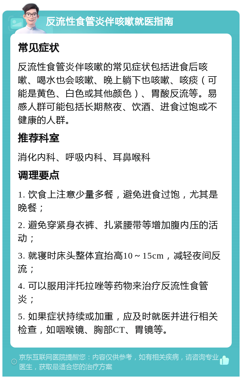 反流性食管炎伴咳嗽就医指南 常见症状 反流性食管炎伴咳嗽的常见症状包括进食后咳嗽、喝水也会咳嗽、晚上躺下也咳嗽、咳痰（可能是黄色、白色或其他颜色）、胃酸反流等。易感人群可能包括长期熬夜、饮酒、进食过饱或不健康的人群。 推荐科室 消化内科、呼吸内科、耳鼻喉科 调理要点 1. 饮食上注意少量多餐，避免进食过饱，尤其是晚餐； 2. 避免穿紧身衣裤、扎紧腰带等增加腹内压的活动； 3. 就寝时床头整体宜抬高10～15cm，减轻夜间反流； 4. 可以服用泮托拉唑等药物来治疗反流性食管炎； 5. 如果症状持续或加重，应及时就医并进行相关检查，如咽喉镜、胸部CT、胃镜等。