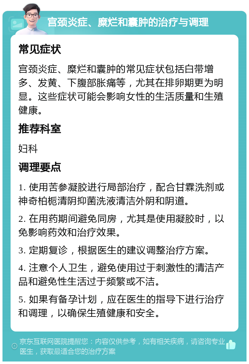 宫颈炎症、糜烂和囊肿的治疗与调理 常见症状 宫颈炎症、糜烂和囊肿的常见症状包括白带增多、发黄、下腹部胀痛等，尤其在排卵期更为明显。这些症状可能会影响女性的生活质量和生殖健康。 推荐科室 妇科 调理要点 1. 使用苦参凝胶进行局部治疗，配合甘霖洗剂或神奇柏栀清阴抑菌洗液清洁外阴和阴道。 2. 在用药期间避免同房，尤其是使用凝胶时，以免影响药效和治疗效果。 3. 定期复诊，根据医生的建议调整治疗方案。 4. 注意个人卫生，避免使用过于刺激性的清洁产品和避免性生活过于频繁或不洁。 5. 如果有备孕计划，应在医生的指导下进行治疗和调理，以确保生殖健康和安全。