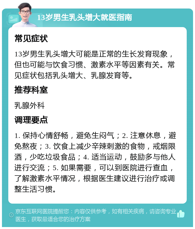 13岁男生乳头增大就医指南 常见症状 13岁男生乳头增大可能是正常的生长发育现象，但也可能与饮食习惯、激素水平等因素有关。常见症状包括乳头增大、乳腺发育等。 推荐科室 乳腺外科 调理要点 1. 保持心情舒畅，避免生闷气；2. 注意休息，避免熬夜；3. 饮食上减少辛辣刺激的食物，戒烟限酒，少吃垃圾食品；4. 适当运动，鼓励多与他人进行交流；5. 如果需要，可以到医院进行查血，了解激素水平情况，根据医生建议进行治疗或调整生活习惯。