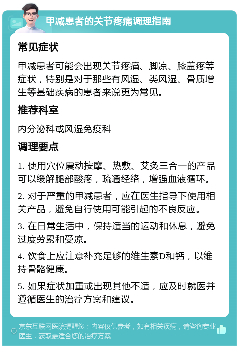 甲减患者的关节疼痛调理指南 常见症状 甲减患者可能会出现关节疼痛、脚凉、膝盖疼等症状，特别是对于那些有风湿、类风湿、骨质增生等基础疾病的患者来说更为常见。 推荐科室 内分泌科或风湿免疫科 调理要点 1. 使用穴位震动按摩、热敷、艾灸三合一的产品可以缓解腿部酸疼，疏通经络，增强血液循环。 2. 对于严重的甲减患者，应在医生指导下使用相关产品，避免自行使用可能引起的不良反应。 3. 在日常生活中，保持适当的运动和休息，避免过度劳累和受凉。 4. 饮食上应注意补充足够的维生素D和钙，以维持骨骼健康。 5. 如果症状加重或出现其他不适，应及时就医并遵循医生的治疗方案和建议。