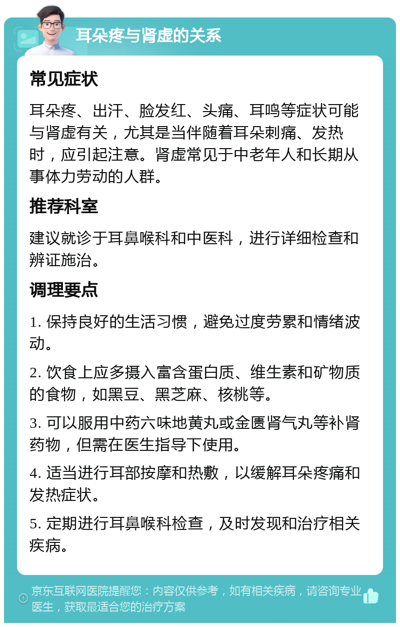 耳朵疼与肾虚的关系 常见症状 耳朵疼、出汗、脸发红、头痛、耳鸣等症状可能与肾虚有关，尤其是当伴随着耳朵刺痛、发热时，应引起注意。肾虚常见于中老年人和长期从事体力劳动的人群。 推荐科室 建议就诊于耳鼻喉科和中医科，进行详细检查和辨证施治。 调理要点 1. 保持良好的生活习惯，避免过度劳累和情绪波动。 2. 饮食上应多摄入富含蛋白质、维生素和矿物质的食物，如黑豆、黑芝麻、核桃等。 3. 可以服用中药六味地黄丸或金匮肾气丸等补肾药物，但需在医生指导下使用。 4. 适当进行耳部按摩和热敷，以缓解耳朵疼痛和发热症状。 5. 定期进行耳鼻喉科检查，及时发现和治疗相关疾病。