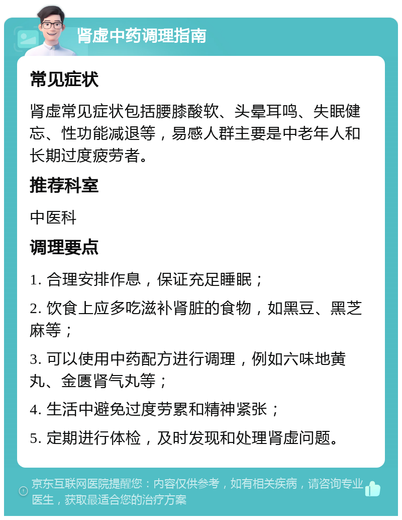 肾虚中药调理指南 常见症状 肾虚常见症状包括腰膝酸软、头晕耳鸣、失眠健忘、性功能减退等，易感人群主要是中老年人和长期过度疲劳者。 推荐科室 中医科 调理要点 1. 合理安排作息，保证充足睡眠； 2. 饮食上应多吃滋补肾脏的食物，如黑豆、黑芝麻等； 3. 可以使用中药配方进行调理，例如六味地黄丸、金匮肾气丸等； 4. 生活中避免过度劳累和精神紧张； 5. 定期进行体检，及时发现和处理肾虚问题。