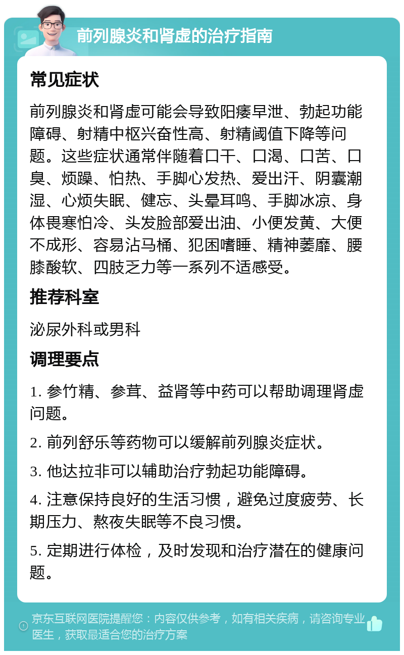 前列腺炎和肾虚的治疗指南 常见症状 前列腺炎和肾虚可能会导致阳痿早泄、勃起功能障碍、射精中枢兴奋性高、射精阈值下降等问题。这些症状通常伴随着口干、口渴、口苦、口臭、烦躁、怕热、手脚心发热、爱出汗、阴囊潮湿、心烦失眠、健忘、头晕耳鸣、手脚冰凉、身体畏寒怕冷、头发脸部爱出油、小便发黄、大便不成形、容易沾马桶、犯困嗜睡、精神萎靡、腰膝酸软、四肢乏力等一系列不适感受。 推荐科室 泌尿外科或男科 调理要点 1. 参竹精、参茸、益肾等中药可以帮助调理肾虚问题。 2. 前列舒乐等药物可以缓解前列腺炎症状。 3. 他达拉非可以辅助治疗勃起功能障碍。 4. 注意保持良好的生活习惯，避免过度疲劳、长期压力、熬夜失眠等不良习惯。 5. 定期进行体检，及时发现和治疗潜在的健康问题。