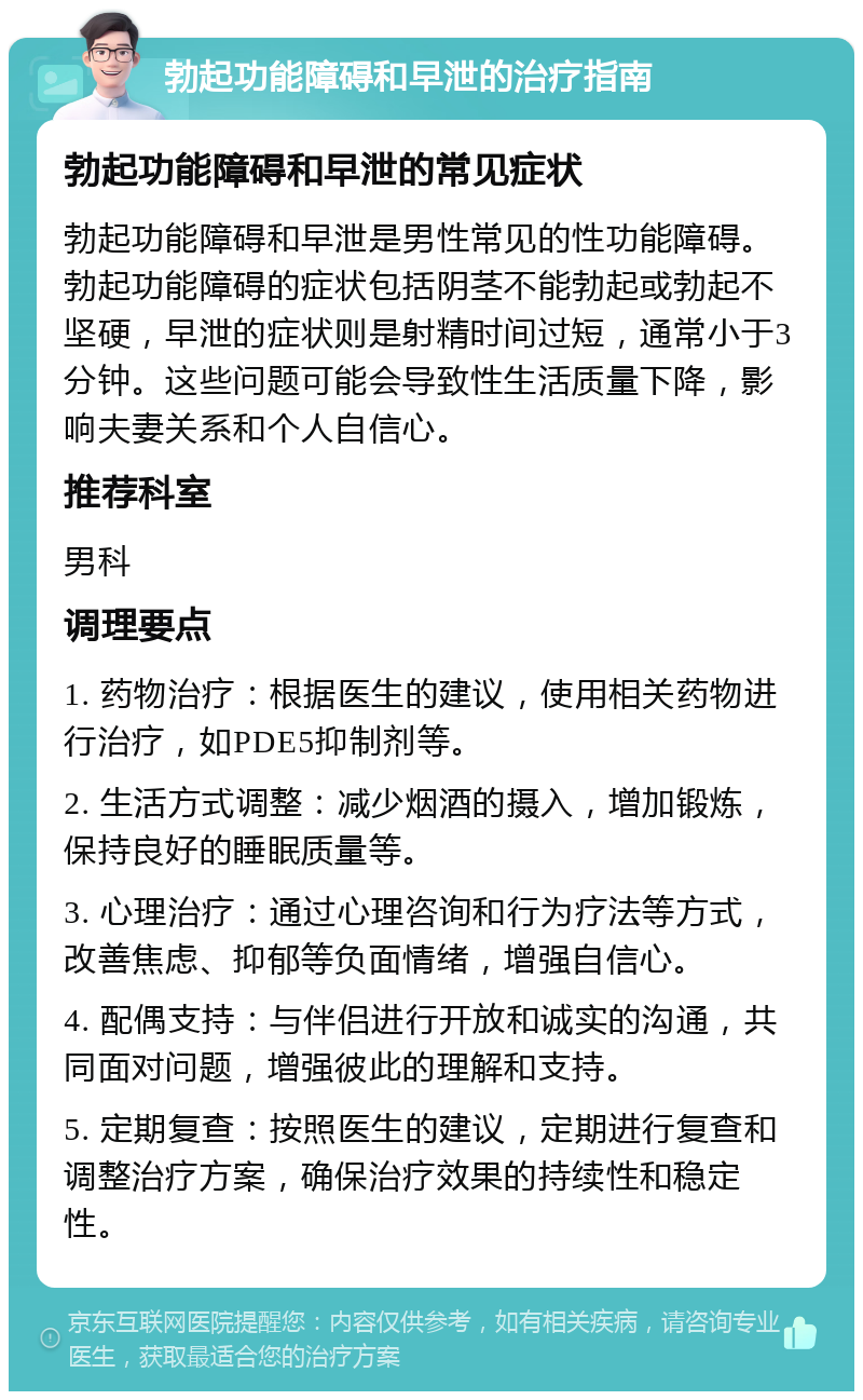 勃起功能障碍和早泄的治疗指南 勃起功能障碍和早泄的常见症状 勃起功能障碍和早泄是男性常见的性功能障碍。勃起功能障碍的症状包括阴茎不能勃起或勃起不坚硬，早泄的症状则是射精时间过短，通常小于3分钟。这些问题可能会导致性生活质量下降，影响夫妻关系和个人自信心。 推荐科室 男科 调理要点 1. 药物治疗：根据医生的建议，使用相关药物进行治疗，如PDE5抑制剂等。 2. 生活方式调整：减少烟酒的摄入，增加锻炼，保持良好的睡眠质量等。 3. 心理治疗：通过心理咨询和行为疗法等方式，改善焦虑、抑郁等负面情绪，增强自信心。 4. 配偶支持：与伴侣进行开放和诚实的沟通，共同面对问题，增强彼此的理解和支持。 5. 定期复查：按照医生的建议，定期进行复查和调整治疗方案，确保治疗效果的持续性和稳定性。