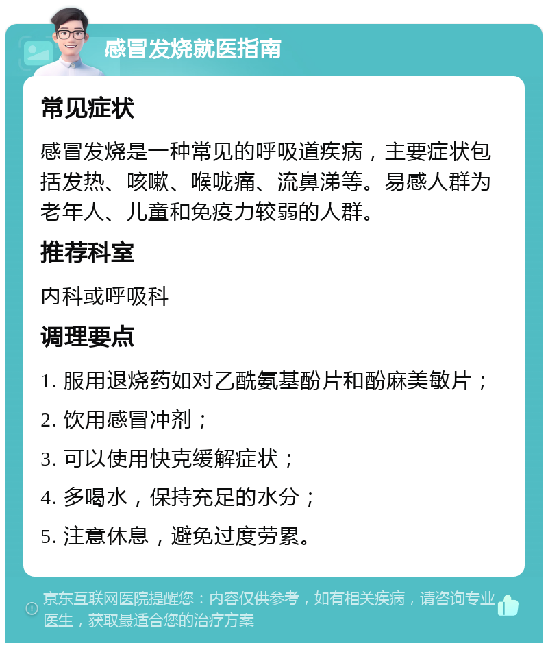 感冒发烧就医指南 常见症状 感冒发烧是一种常见的呼吸道疾病，主要症状包括发热、咳嗽、喉咙痛、流鼻涕等。易感人群为老年人、儿童和免疫力较弱的人群。 推荐科室 内科或呼吸科 调理要点 1. 服用退烧药如对乙酰氨基酚片和酚麻美敏片； 2. 饮用感冒冲剂； 3. 可以使用快克缓解症状； 4. 多喝水，保持充足的水分； 5. 注意休息，避免过度劳累。