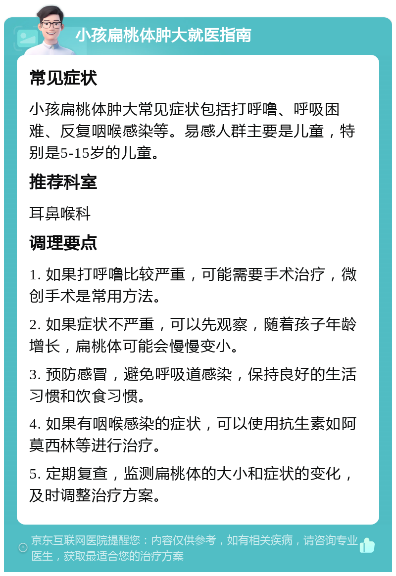 小孩扁桃体肿大就医指南 常见症状 小孩扁桃体肿大常见症状包括打呼噜、呼吸困难、反复咽喉感染等。易感人群主要是儿童，特别是5-15岁的儿童。 推荐科室 耳鼻喉科 调理要点 1. 如果打呼噜比较严重，可能需要手术治疗，微创手术是常用方法。 2. 如果症状不严重，可以先观察，随着孩子年龄增长，扁桃体可能会慢慢变小。 3. 预防感冒，避免呼吸道感染，保持良好的生活习惯和饮食习惯。 4. 如果有咽喉感染的症状，可以使用抗生素如阿莫西林等进行治疗。 5. 定期复查，监测扁桃体的大小和症状的变化，及时调整治疗方案。