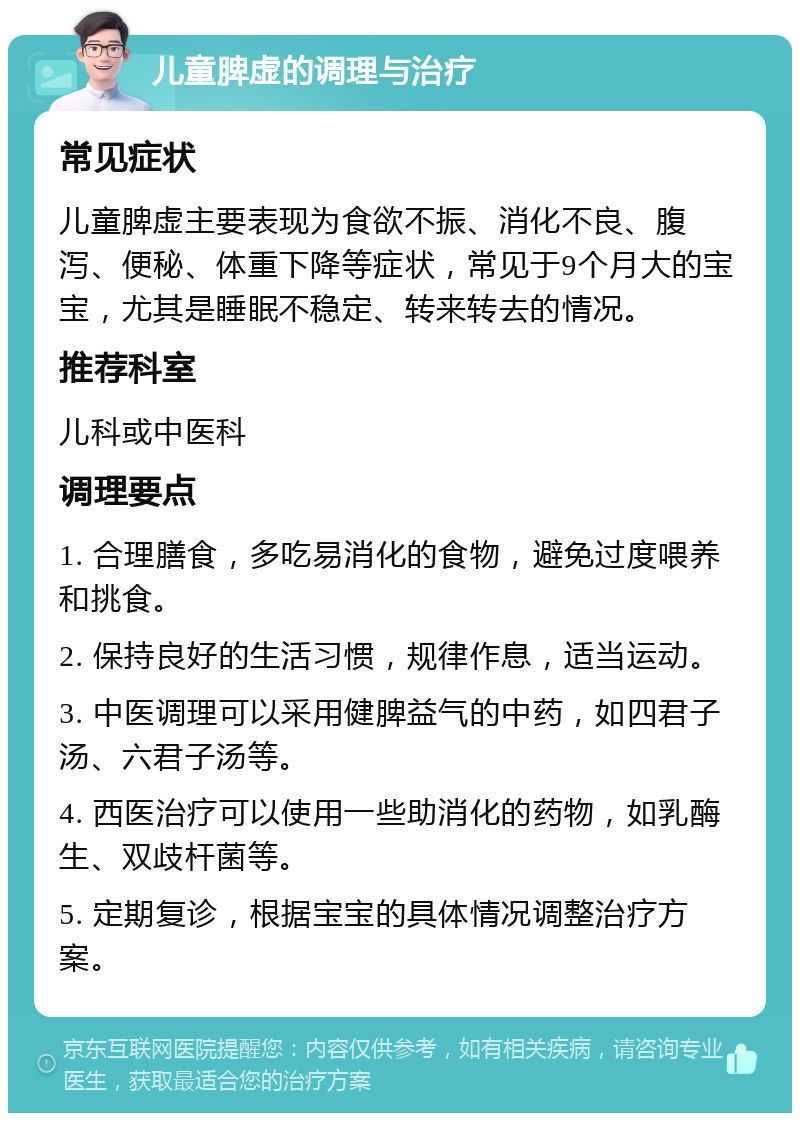 儿童脾虚的调理与治疗 常见症状 儿童脾虚主要表现为食欲不振、消化不良、腹泻、便秘、体重下降等症状，常见于9个月大的宝宝，尤其是睡眠不稳定、转来转去的情况。 推荐科室 儿科或中医科 调理要点 1. 合理膳食，多吃易消化的食物，避免过度喂养和挑食。 2. 保持良好的生活习惯，规律作息，适当运动。 3. 中医调理可以采用健脾益气的中药，如四君子汤、六君子汤等。 4. 西医治疗可以使用一些助消化的药物，如乳酶生、双歧杆菌等。 5. 定期复诊，根据宝宝的具体情况调整治疗方案。