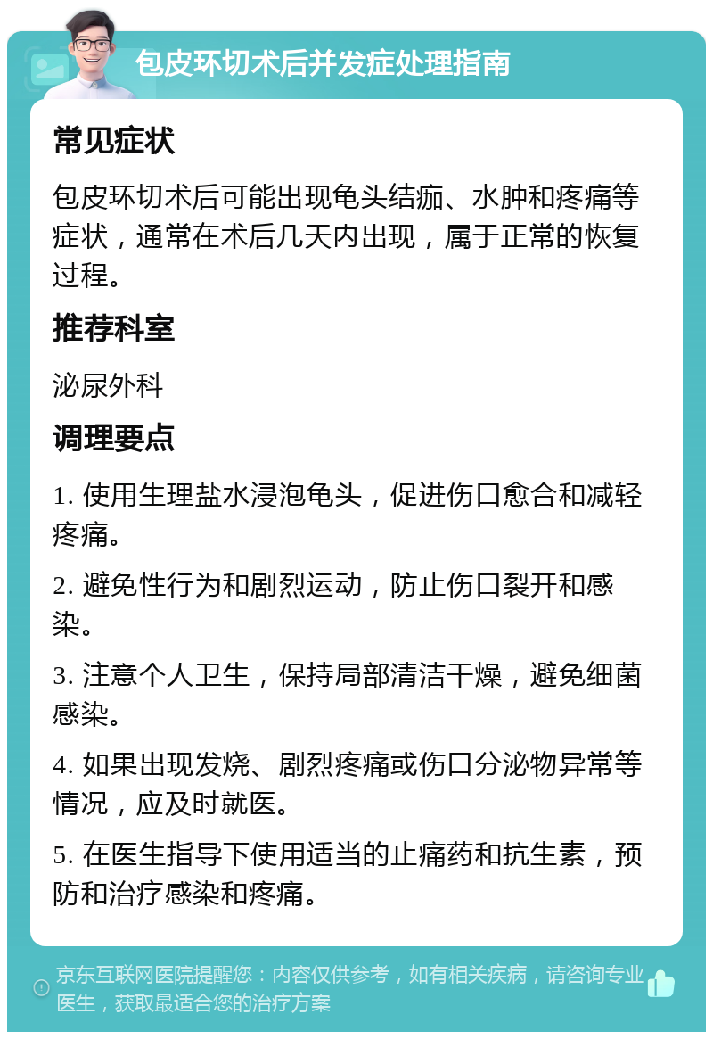 包皮环切术后并发症处理指南 常见症状 包皮环切术后可能出现龟头结痂、水肿和疼痛等症状，通常在术后几天内出现，属于正常的恢复过程。 推荐科室 泌尿外科 调理要点 1. 使用生理盐水浸泡龟头，促进伤口愈合和减轻疼痛。 2. 避免性行为和剧烈运动，防止伤口裂开和感染。 3. 注意个人卫生，保持局部清洁干燥，避免细菌感染。 4. 如果出现发烧、剧烈疼痛或伤口分泌物异常等情况，应及时就医。 5. 在医生指导下使用适当的止痛药和抗生素，预防和治疗感染和疼痛。