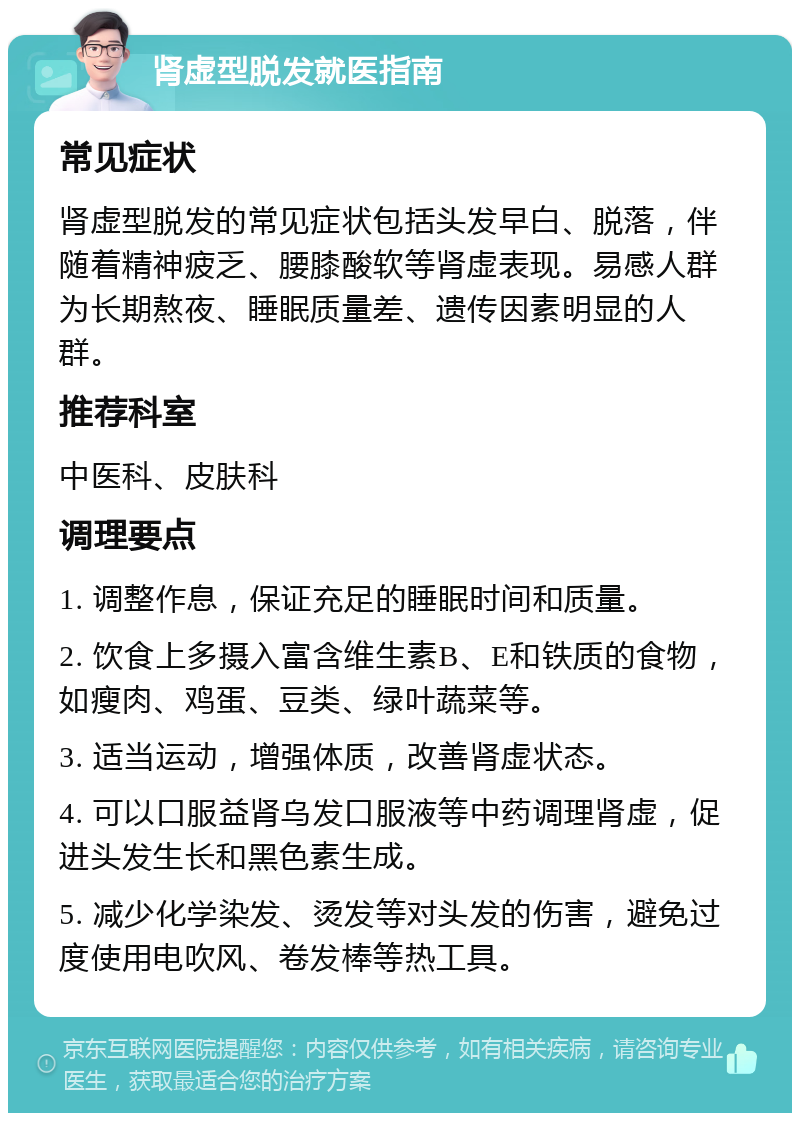 肾虚型脱发就医指南 常见症状 肾虚型脱发的常见症状包括头发早白、脱落，伴随着精神疲乏、腰膝酸软等肾虚表现。易感人群为长期熬夜、睡眠质量差、遗传因素明显的人群。 推荐科室 中医科、皮肤科 调理要点 1. 调整作息，保证充足的睡眠时间和质量。 2. 饮食上多摄入富含维生素B、E和铁质的食物，如瘦肉、鸡蛋、豆类、绿叶蔬菜等。 3. 适当运动，增强体质，改善肾虚状态。 4. 可以口服益肾乌发口服液等中药调理肾虚，促进头发生长和黑色素生成。 5. 减少化学染发、烫发等对头发的伤害，避免过度使用电吹风、卷发棒等热工具。