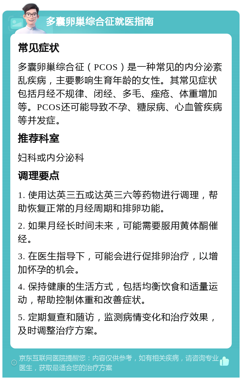 多囊卵巢综合征就医指南 常见症状 多囊卵巢综合征（PCOS）是一种常见的内分泌紊乱疾病，主要影响生育年龄的女性。其常见症状包括月经不规律、闭经、多毛、痤疮、体重增加等。PCOS还可能导致不孕、糖尿病、心血管疾病等并发症。 推荐科室 妇科或内分泌科 调理要点 1. 使用达英三五或达英三六等药物进行调理，帮助恢复正常的月经周期和排卵功能。 2. 如果月经长时间未来，可能需要服用黄体酮催经。 3. 在医生指导下，可能会进行促排卵治疗，以增加怀孕的机会。 4. 保持健康的生活方式，包括均衡饮食和适量运动，帮助控制体重和改善症状。 5. 定期复查和随访，监测病情变化和治疗效果，及时调整治疗方案。