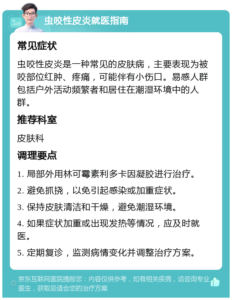 虫咬性皮炎就医指南 常见症状 虫咬性皮炎是一种常见的皮肤病，主要表现为被咬部位红肿、疼痛，可能伴有小伤口。易感人群包括户外活动频繁者和居住在潮湿环境中的人群。 推荐科室 皮肤科 调理要点 1. 局部外用林可霉素利多卡因凝胶进行治疗。 2. 避免抓挠，以免引起感染或加重症状。 3. 保持皮肤清洁和干燥，避免潮湿环境。 4. 如果症状加重或出现发热等情况，应及时就医。 5. 定期复诊，监测病情变化并调整治疗方案。