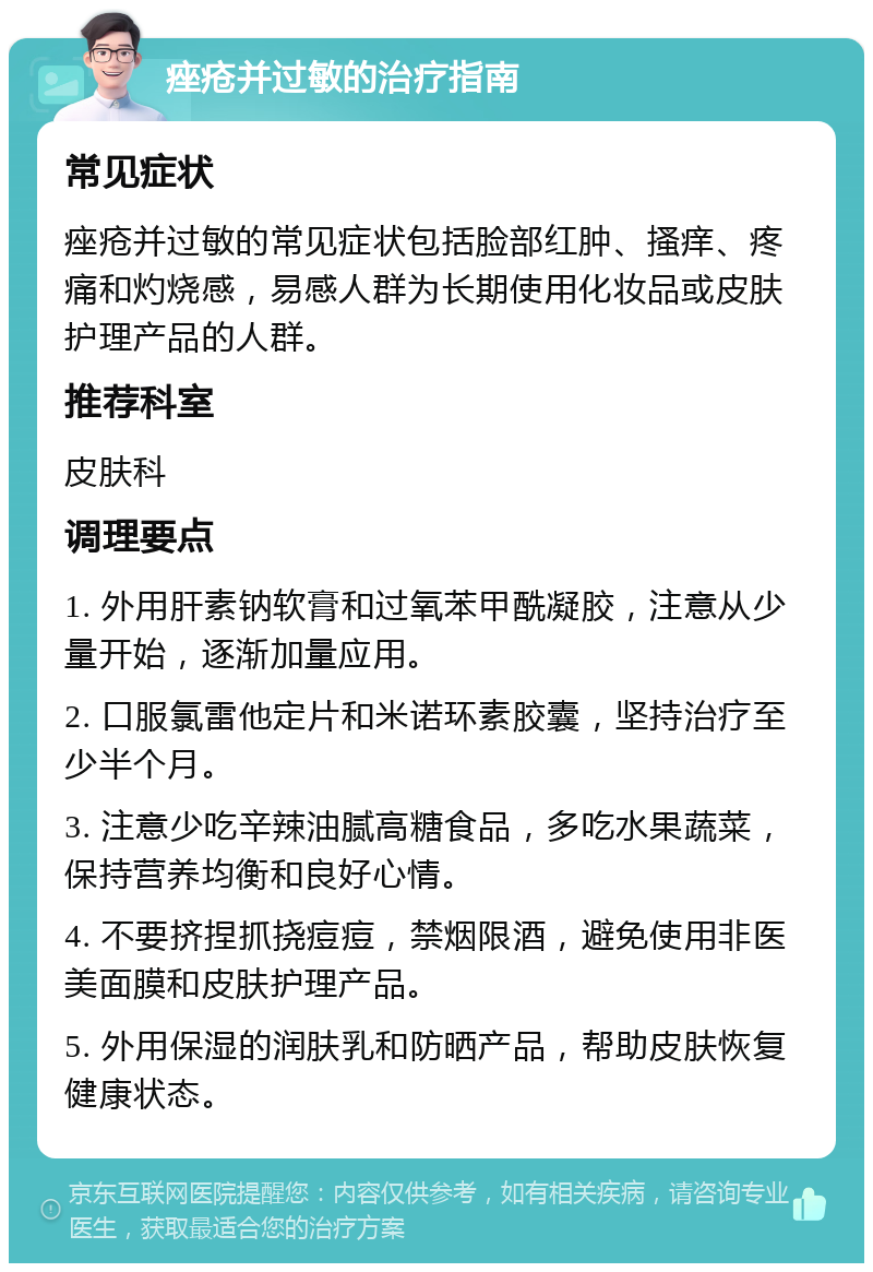 痤疮并过敏的治疗指南 常见症状 痤疮并过敏的常见症状包括脸部红肿、搔痒、疼痛和灼烧感，易感人群为长期使用化妆品或皮肤护理产品的人群。 推荐科室 皮肤科 调理要点 1. 外用肝素钠软膏和过氧苯甲酰凝胶，注意从少量开始，逐渐加量应用。 2. 口服氯雷他定片和米诺环素胶囊，坚持治疗至少半个月。 3. 注意少吃辛辣油腻高糖食品，多吃水果蔬菜，保持营养均衡和良好心情。 4. 不要挤捏抓挠痘痘，禁烟限酒，避免使用非医美面膜和皮肤护理产品。 5. 外用保湿的润肤乳和防晒产品，帮助皮肤恢复健康状态。