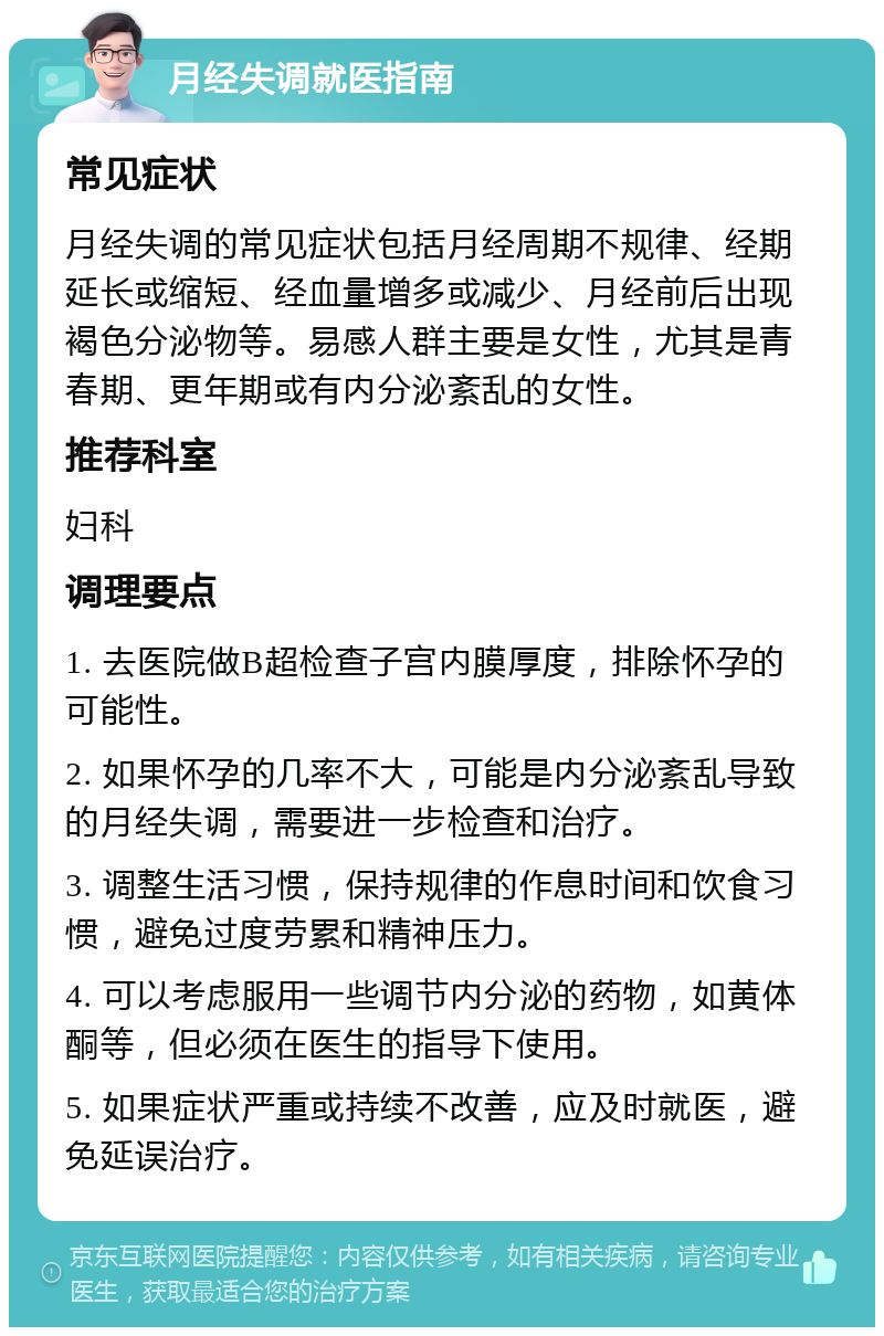 月经失调就医指南 常见症状 月经失调的常见症状包括月经周期不规律、经期延长或缩短、经血量增多或减少、月经前后出现褐色分泌物等。易感人群主要是女性，尤其是青春期、更年期或有内分泌紊乱的女性。 推荐科室 妇科 调理要点 1. 去医院做B超检查子宫内膜厚度，排除怀孕的可能性。 2. 如果怀孕的几率不大，可能是内分泌紊乱导致的月经失调，需要进一步检查和治疗。 3. 调整生活习惯，保持规律的作息时间和饮食习惯，避免过度劳累和精神压力。 4. 可以考虑服用一些调节内分泌的药物，如黄体酮等，但必须在医生的指导下使用。 5. 如果症状严重或持续不改善，应及时就医，避免延误治疗。