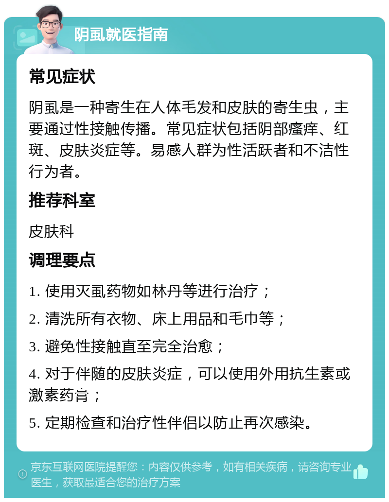 阴虱就医指南 常见症状 阴虱是一种寄生在人体毛发和皮肤的寄生虫，主要通过性接触传播。常见症状包括阴部瘙痒、红斑、皮肤炎症等。易感人群为性活跃者和不洁性行为者。 推荐科室 皮肤科 调理要点 1. 使用灭虱药物如林丹等进行治疗； 2. 清洗所有衣物、床上用品和毛巾等； 3. 避免性接触直至完全治愈； 4. 对于伴随的皮肤炎症，可以使用外用抗生素或激素药膏； 5. 定期检查和治疗性伴侣以防止再次感染。