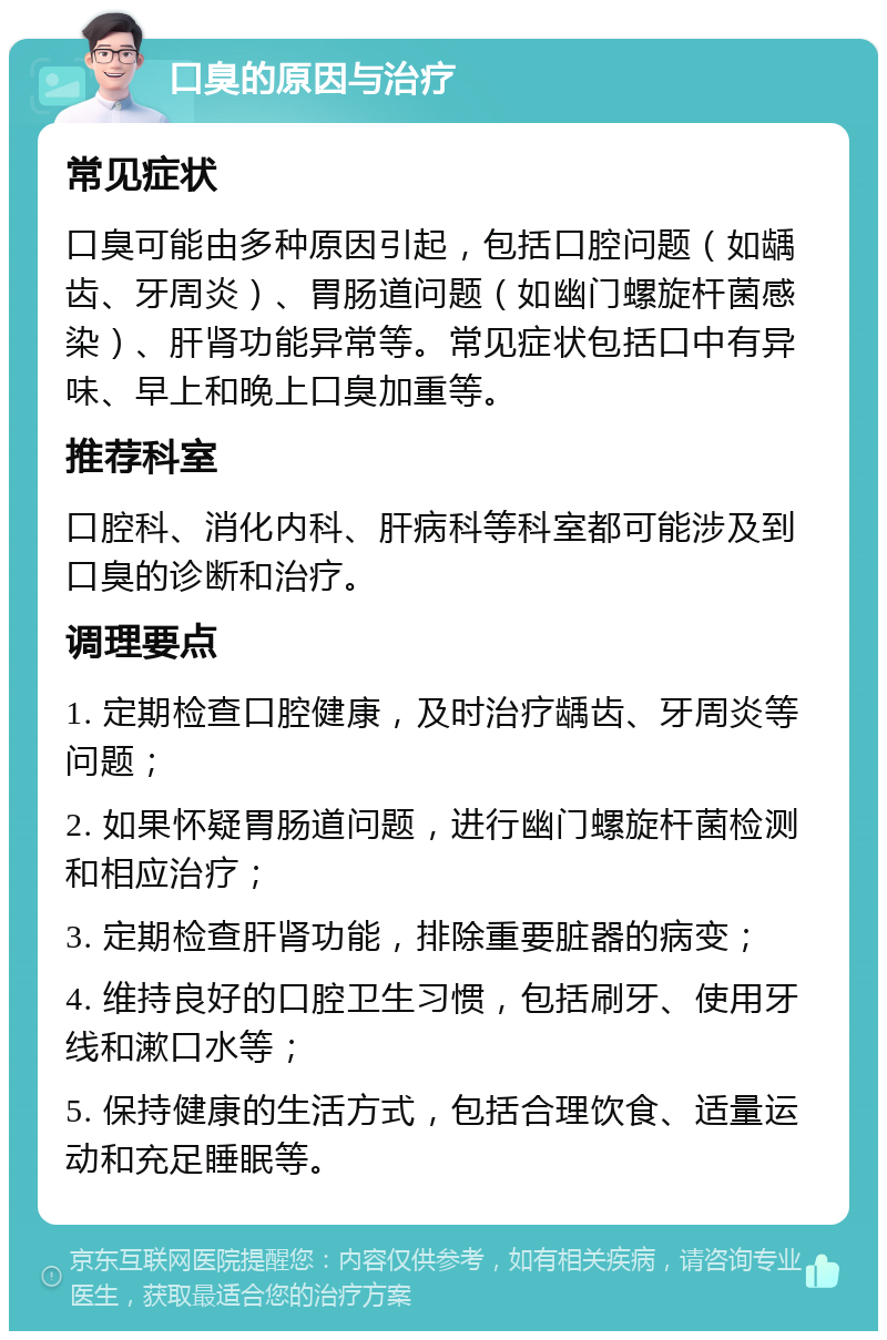 口臭的原因与治疗 常见症状 口臭可能由多种原因引起，包括口腔问题（如龋齿、牙周炎）、胃肠道问题（如幽门螺旋杆菌感染）、肝肾功能异常等。常见症状包括口中有异味、早上和晚上口臭加重等。 推荐科室 口腔科、消化内科、肝病科等科室都可能涉及到口臭的诊断和治疗。 调理要点 1. 定期检查口腔健康，及时治疗龋齿、牙周炎等问题； 2. 如果怀疑胃肠道问题，进行幽门螺旋杆菌检测和相应治疗； 3. 定期检查肝肾功能，排除重要脏器的病变； 4. 维持良好的口腔卫生习惯，包括刷牙、使用牙线和漱口水等； 5. 保持健康的生活方式，包括合理饮食、适量运动和充足睡眠等。