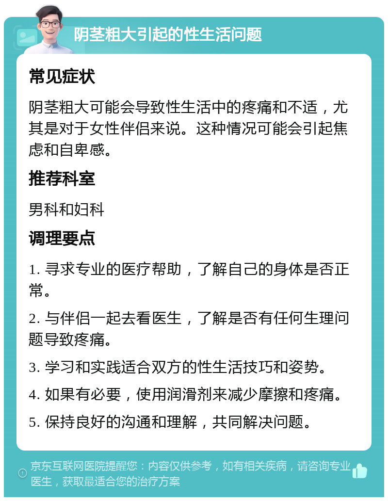 阴茎粗大引起的性生活问题 常见症状 阴茎粗大可能会导致性生活中的疼痛和不适，尤其是对于女性伴侣来说。这种情况可能会引起焦虑和自卑感。 推荐科室 男科和妇科 调理要点 1. 寻求专业的医疗帮助，了解自己的身体是否正常。 2. 与伴侣一起去看医生，了解是否有任何生理问题导致疼痛。 3. 学习和实践适合双方的性生活技巧和姿势。 4. 如果有必要，使用润滑剂来减少摩擦和疼痛。 5. 保持良好的沟通和理解，共同解决问题。