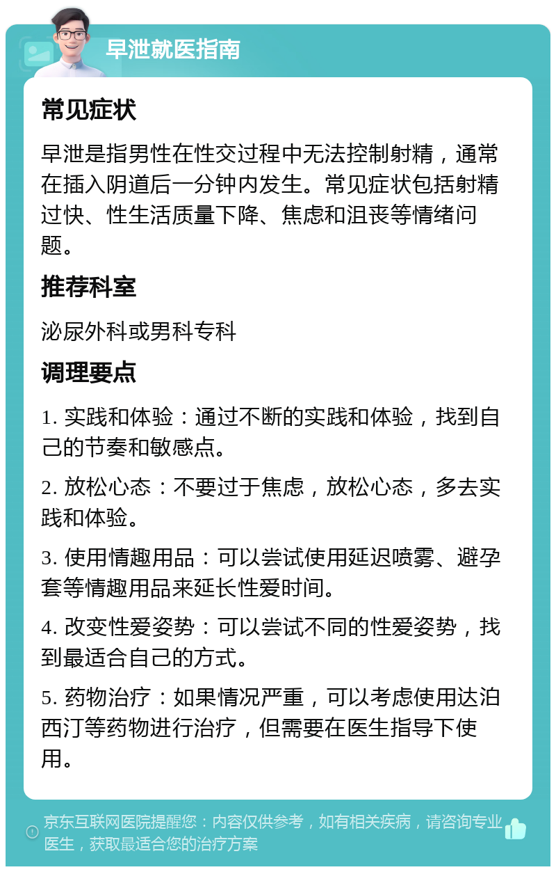 早泄就医指南 常见症状 早泄是指男性在性交过程中无法控制射精，通常在插入阴道后一分钟内发生。常见症状包括射精过快、性生活质量下降、焦虑和沮丧等情绪问题。 推荐科室 泌尿外科或男科专科 调理要点 1. 实践和体验：通过不断的实践和体验，找到自己的节奏和敏感点。 2. 放松心态：不要过于焦虑，放松心态，多去实践和体验。 3. 使用情趣用品：可以尝试使用延迟喷雾、避孕套等情趣用品来延长性爱时间。 4. 改变性爱姿势：可以尝试不同的性爱姿势，找到最适合自己的方式。 5. 药物治疗：如果情况严重，可以考虑使用达泊西汀等药物进行治疗，但需要在医生指导下使用。